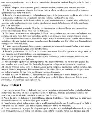 com os vasos preciosos da casa do Senhor; e constituiu a Zedequias, irmão de Joaquim, rei sobre Judá e
Jerusalém.
11. Tinha Zedequias vinte e um anos quando começou a reinar, e reinou onze anos em Jerusalém.
12. E fez o que era mau aos olhos do Senhor seu Deus: e não se humilhou perante o profeta Jeremias,
que lhe falava da parte do Senhor.
13. Também rebelou-se contra o rei Nabucodonosor, que o tinha ajuramentado por Deus. Mas endureceu
a sua cerviz e se obstinou no seu coração, para não voltar ao Senhor, Deus de Israel.
14. Além disso todos os chefes dos sacerdotes e o povo aumentavam cada vez mais a sua infidelidade,
seguindo todas as abominações dos gentios; e profanaram a casa do Senhor, que ele tinha santificado
para si em Jerusalém.
15. E o Senhor, Deus de seus pais, falou-lhes persistentemente por intermédio de seus mensageiros,
porque se compadeceu do seu povo e da sua habitação.
16. Eles, porém, zombavam dos mensageiros de Deus, desprezando as suas palavras e mofando dos seus
profetas, até que o furor do Senhor subiu tanto contra o seu povo, que mais nenhum remédio houve.
17. Por isso fez vir sobre eles o rei dos caldeus, o qual matou os seus mancebos à espada, na casa do seu
santuário, e não teve piedade nem dos mancebos, nem das donzelas, nem dos velhos nem dos decrépitos;
entregou-lhos todos nas mãos.
18. E todos os vasos da casa de Deus, grandes e pequenos, os tesouros da casa do Senhor, e os tesouros
do rei e dos seus príncipes, tudo levou para Babilônia.
19. Também queimaram a casa de Deus, derribaram os muros de Jerusalém, queimaram a fogo todos os
seus palácios, e destruíram todos os seus vasos preciosos.
20. E aos que escaparam da espada, a esses levou para Babilônia; e se tornaram servos dele e de seus
filhos, até o tempo do reino da Pérsia,
21. para se cumprir a palavra do Senhor proferida pela boca de Jeremias, até haver a terra gozado dos
seus sábados; pois por todos os dias da desolação repousou, até que os setenta anos se cumpriram.
22. Ora, no primeiro ano de Ciro, rei da pérsia, para que se cumprisse a palavra do Senhor proferida pela
boca de Jeremias, despertou o Senhor o espírito de Ciro, rei da Pérsia, de modo que ele fez proclamar
por todo o seu reino, de viva voz e também por escrito, este decreto:
23. Assim diz Ciro, rei da Pérsia: O Senhor Deus do céu me deu todos os reinos da terra, e me
encarregou de lhe edificar uma casa em Jerusalém, que é em Judá. Quem há entre vós de todo o seu
povo suba, e o Senhor seu Deus seja com ele.

[Esdras 1]Esdras     1
1. No primeiro ano de Ciro, rei da Pérsia, para que se cumprisse a palavra do Senhor proferida pela boca
de Jeremias, despertou o Senhor o espírito de Ciro, rei da Pérsia, de modo que ele fez proclamar por
todo o seu reino, de viva voz e também por escrito, este decreto:
2. Assim diz Ciro, rei da Pérsia: O Senhor Deus do céu me deu todos os reinos da terra, e me encarregou
de lhe edificar uma casa em Jerusalém, que é em Judá.
3. Quem há entre vós de todo o seu povo (seja seu Deus com ele) suba para Jerusalém, que é em Judá, e
edifique a casa do Senhor, Deus de Israel; ele é o Deus que habita em Jerusalém.
4. E todo remanescente, seja qual for o lugar em que é peregrino, seja ajudado pelos homens desse lugar
com prata, com ouro, com bens e com animais, afora a oferta voluntária para a casa de Deus, que está
 