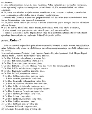 em Jerusalém.
5. Então se levantaram os chefes das casas paternas de Judá e Benjamim e os sacerdotes, e os levitas,
todos aqueles cujo espírito Deus despertara, para subirem a edificar a casa do Senhor, que está em
Jerusalém.
6. E todos os seus vizinhos os ajudaram com utensílios de prata, com ouro, com bens, com animais e
com coisas preciosas, afora tudo o que se ofereceu voluntariamente.
7. Também o rei Ciro tirou os utensílios que pertenciam à casa do Senhor e que Nabucodonosor tinha
trazido de Jerusalém e posto na casa de seus deuses.
8. Ciro, rei da Pérsia, tirou-os pela mão de Mitredate, o tesoureiro, que os entregou contados a Sesbazar,
príncipe de Judá.
9. Este é o número deles: Trinta bacias de ouro, mil bacias de prata, vinte e nove incensários,
10. trinta taças de ouro, quatrocentas e dez taças de prata e mil outros utensílios.
11. Todos os utensílios de ouro e de prata foram cinco mil e quatrocentos; todos estes levou Sesbazar,
quando os do cativeiro foram conduzidos de Babilônia para Jerusalém.

[Esdras 2]Esdras     2
1. Estes são os filhos da província que subiram do cativeiro, dentre os exilados, a quem Nabucodonosor,
rei de Babilônia, tinha levado para Babilônia, e que voltaram para Jerusalém e para Judá, cada um para a
sua cidade;
2. os quais vieram com Zorobabel Jesuá Neemias, Seraías, Reelaías, Mordecai, Bilsã, Mizpar, Bigvai,
Reum e Baaná. O número dos homens do povo de Israel.
3. Os filhos de Parós, dois mil cento e setenta e dois.
4. Os filhos de Sefatias, trezentos e setenta e dois.
5. Os filhos de Ará, setecentos e setenta e cinco.
6. Os filhos de Paate-Moabe, dos filhos de Jesuá e de Joabe, dois mil oitocentos e doze.
7. Os filhos de Elão, mil duzentos e cinqüenta e quatro.
8. Os filhos de Zatu, novecentos e quarenta e cinco.
9. Os filhos de Zacai, setecentos e sessenta.
10. Os filhos de Bani, seiscentos e quarenta e dois.
11. Os filhos de Bebai, seiscentos e vinte e três.
12. Os filhos de Azgade, mil duzentos e vinte e dois.
13. Os filhos de Adonicão, seiscentos e sessenta e seis.
14. Os filhos de Bigvai, dois mil e cinqüenta e seis.
15. Os filhos de Adim, quatrocentos e cinqüenta e quatro.
16. Os filhos de Ater, de Ezequias, noventa e oito.
17. Os filhos de Bezai, trezentos e vinte e três.
18. Os filhos de Jora, cento e doze.
19. Os filhos de Hasum, duzentos e vinte e três.
20. Os filhos de Gibar, noventa e cinco.
21. Os filhos de Belém, cento e vinte e três.
22. Os homens de Netofá, cinqüenta e seis.
23. Os homens de Anatote, cento e vinte e oito.
 