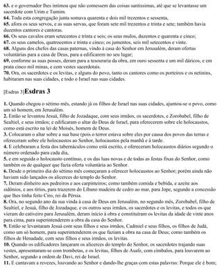 63. e o governador lhes intimou que não comessem das coisas santíssimas, até que se levantasse um
sacerdote com Urim e Tumim.
64. Toda esta congregação junta somava quarenta e dois mil trezentos e sessenta,
65. afora os seus servos, e as suas servas, que foram sete mil trezentos e trinta e sete; também havia
duzentos cantores e cantoras.
66. Os seus cavalos eram setecentos e trinta e seis; os seus mulos, duzentos e quarenta e cinco;
67. os seus camelos, quatrocentos e trinta e cinco; os jumentos, seis mil setecentos e vinte.
68. Alguns dos chefes das casas paternas, vindo à casa do Senhor em Jerusalém, deram ofertas
voluntárias para a casa de Deus, para a edificarem no seu lugar;
69. conforme as suas posses, deram para a tesouraria da obra, em ouro sessenta e um mil dáricos, e em
prata cinco mil minas, e cem vestes sacerdotais.
70. Ora, os sacerdotes e os levitas, e alguns do povo, tanto os cantores como os porteiros e os netinins,
habitaram nas suas cidades, e todo o Israel nas suas cidades.

[Esdras 3]Esdras     3
1. Quando chegou o sétimo mês, estando já os filhos de Israel nas suas cidades, ajuntou-se o povo, como
um só homem, em Jerusalém.
2. Então se levantou Jesuá, filho de Jozadaque, com seus irmãos, os sacerdotes, e Zorobabel, filho de
Sealtiel, e seus irmãos; e edificaram o altar do Deus de Israel, para oferecerem sobre ele holocaustos,
como está escrito na lei de Moisés, homem de Deus.
3. Colocaram o altar sobre a sua base (pois o terror estava sobre eles por causa dos povos das terras e
ofereceram sobre ele holocaustos ao Senhor, holocaustos pela manhã e à tarde.
4. E celebraram a festa dos tabernáculos como está escrito, e ofereceram holocaustos diários segundo o
número ordenado para cada dia,
5. e em seguida o holocausto contínuo, e os das luas novas e de todas as festas fixas do Senhor, como
também os de qualquer que fazia oferta voluntária ao Senhor.
6. Desde o primeiro dia do sétimo mês começaram a oferecer holocaustos ao Senhor; porém ainda não
haviam sido lançados os alicerces do templo do Senhor.
7. Deram dinheiro aos pedreiros e aos carpinteiros; como também comida e bebida, e azeite aos
sidônios, e aos tírios, para trazerem do Líbano madeira de cedro ao mar, para Jope, segundo a concessão
que lhes tinha feito Ciro, rei da Pérsia.
8. Ora, no segundo ano da sua vinda à casa de Deus em Jerusalém, no segundo mês, Zorobabel, filho de
Sealtiel, e Jesuá, filho de Jozadaque, e os outros seus irmãos, os sacerdotes e os levitas, e todos os que
vieram do cativeiro para Jerusalém, deram início à obra e constituíram os levitas da idade de vinte anos
para cima, para superintenderem a obra da casa do Senhor.
9. Então se levantaram Jesuá com seus filhos e seus irmãos, Cadmiel e seus filhos, os filhos de Judá,
como um só homem, para superintenderem os que faziam a obra na casa de Deus; como também os
filhos de Henadade, com seus filhos e seus irmãos, os levitas.
10. Quando os edificadores lançaram os alicerces do templo do Senhor, os sacerdotes trajando suas
vestes, apresentaram-se com trombetas, e os levitas, filhos de Asafe, com címbalos, para louvarem ao
Senhor, segundo a ordem de Davi, rei de Israel.
11. E cantavam a revezes, louvando ao Senhor e dando-lhe graças com estas palavras: Porque ele é bom;
 