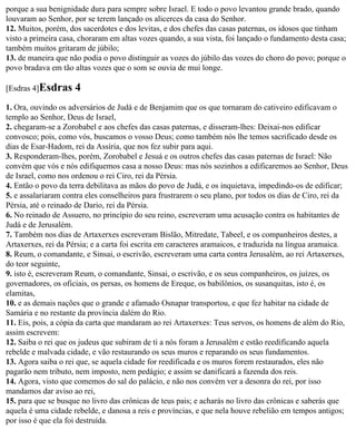 porque a sua benignidade dura para sempre sobre Israel. E todo o povo levantou grande brado, quando
louvaram ao Senhor, por se terem lançado os alicerces da casa do Senhor.
12. Muitos, porém, dos sacerdotes e dos levitas, e dos chefes das casas paternas, os idosos que tinham
visto a primeira casa, choraram em altas vozes quando, a sua vista, foi lançado o fundamento desta casa;
também muitos gritaram de júbilo;
13. de maneira que não podia o povo distinguir as vozes do júbilo das vozes do choro do povo; porque o
povo bradava em tão altas vozes que o som se ouvia de mui longe.

[Esdras 4]Esdras     4
1. Ora, ouvindo os adversários de Judá e de Benjamim que os que tornaram do cativeiro edificavam o
templo ao Senhor, Deus de Israel,
2. chegaram-se a Zorobabel e aos chefes das casas paternas, e disseram-lhes: Deixai-nos edificar
convosco; pois, como vós, buscamos o vosso Deus; como também nós lhe temos sacrificado desde os
dias de Esar-Hadom, rei da Assíria, que nos fez subir para aqui.
3. Responderam-lhes, porém, Zorobabel e Jesuá e os outros chefes das casas paternas de Israel: Não
convém que vós e nós edifiquemos casa a nosso Deus: mas nós sozinhos a edificaremos ao Senhor, Deus
de Israel, como nos ordenou o rei Ciro, rei da Pérsia.
4. Então o povo da terra debilitava as mãos do povo de Judá, e os inquietava, impedindo-os de edificar;
5. e assalariaram contra eles conselheiros para frustrarem o seu plano, por todos os dias de Ciro, rei da
Pérsia, até o reinado de Dario, rei da Pérsia.
6. No reinado de Assuero, no princípio do seu reino, escreveram uma acusação contra os habitantes de
Judá e de Jerusalém.
7. Também nos dias de Artaxerxes escreveram Bislão, Mitredate, Tabeel, e os companheiros destes, a
Artaxerxes, rei da Pérsia; e a carta foi escrita em caracteres aramaicos, e traduzida na língua aramaica.
8. Reum, o comandante, e Sinsai, o escrivão, escreveram uma carta contra Jerusalém, ao rei Artaxerxes,
do teor seguinte,
9. isto é, escreveram Reum, o comandante, Sinsai, o escrivão, e os seus companheiros, os juízes, os
governadores, os oficiais, os persas, os homens de Ereque, os babilônios, os susanquitas, isto é, os
elamitas,
10. e as demais nações que o grande e afamado Osnapar transportou, e que fez habitar na cidade de
Samária e no restante da província dalém do Rio.
11. Eis, pois, a cópia da carta que mandaram ao rei Artaxerxes: Teus servos, os homens de além do Rio,
assim escrevem:
12. Saiba o rei que os judeus que subiram de ti a nós foram a Jerusalém e estão reedificando aquela
rebelde e malvada cidade, e vão restaurando os seus muros e reparando os seus fundamentos.
13. Agora saiba o rei que, se aquela cidade for reedificada e os muros forem restaurados, eles não
pagarão nem tributo, nem imposto, nem pedágio; e assim se danificará a fazenda dos reis.
14. Agora, visto que comemos do sal do palácio, e não nos convém ver a desonra do rei, por isso
mandamos dar aviso ao rei,
15. para que se busque no livro das crônicas de teus pais; e acharás no livro das crônicas e saberás que
aquela é uma cidade rebelde, e danosa a reis e províncias, e que nela houve rebelião em tempos antigos;
por isso é que ela foi destruída.
 