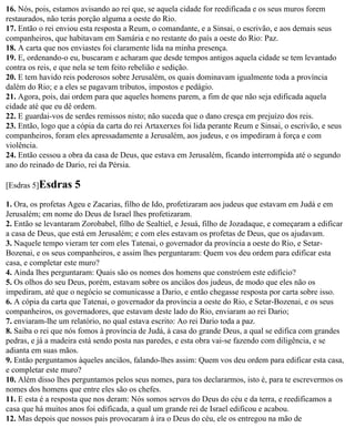 16. Nós, pois, estamos avisando ao rei que, se aquela cidade for reedificada e os seus muros forem
restaurados, não terás porção alguma a oeste do Rio.
17. Então o rei enviou esta resposta a Reum, o comandante, e a Sinsai, o escrivão, e aos demais seus
companheiros, que habitavam em Samária e no restante do país a oeste do Rio: Paz.
18. A carta que nos enviastes foi claramente lida na minha presença.
19. E, ordenando-o eu, buscaram e acharam que desde tempos antigos aquela cidade se tem levantado
contra os reis, e que nela se tem feito rebelião e sedição.
20. E tem havido reis poderosos sobre Jerusalém, os quais dominavam igualmente toda a província
dalém do Rio; e a eles se pagavam tributos, impostos e pedágio.
21. Agora, pois, dai ordem para que aqueles homens parem, a fim de que não seja edificada aquela
cidade até que eu dê ordem.
22. E guardai-vos de serdes remissos nisto; não suceda que o dano cresça em prejuízo dos reis.
23. Então, logo que a cópia da carta do rei Artaxerxes foi lida perante Reum e Sinsai, o escrivão, e seus
companheiros, foram eles apressadamente a Jerusalém, aos judeus, e os impediram à força e com
violência.
24. Então cessou a obra da casa de Deus, que estava em Jerusalém, ficando interrompida até o segundo
ano do reinado de Dario, rei da Pérsia.

[Esdras 5]Esdras     5
1. Ora, os profetas Ageu e Zacarias, filho de Ido, profetizaram aos judeus que estavam em Judá e em
Jerusalém; em nome do Deus de Israel lhes profetizaram.
2. Então se levantaram Zorobabel, filho de Sealtiel, e Jesuá, filho de Jozadaque, e começaram a edificar
a casa de Deus, que está em Jerusalém; e com eles estavam os profetas de Deus, que os ajudavam.
3. Naquele tempo vieram ter com eles Tatenai, o governador da província a oeste do Rio, e Setar-
Bozenai, e os seus companheiros, e assim lhes perguntaram: Quem vos deu ordem para edificar esta
casa, e completar este muro?
4. Ainda lhes perguntaram: Quais são os nomes dos homens que constróem este edifício?
5. Os olhos do seu Deus, porém, estavam sobre os anciãos dos judeus, de modo que eles não os
impediram, até que o negócio se comunicasse a Dario, e então chegasse resposta por carta sobre isso.
6. A cópia da carta que Tatenai, o governador da província a oeste do Rio, e Setar-Bozenai, e os seus
companheiros, os governadores, que estavam deste lado do Rio, enviaram ao rei Dario;
7. enviaram-lhe um relatório, no qual estava escrito: Ao rei Dario toda a paz.
8. Saiba o rei que nós fomos à província de Judá, à casa do grande Deus, a qual se edifica com grandes
pedras, e já a madeira está sendo posta nas paredes, e esta obra vai-se fazendo com diligência, e se
adianta em suas mãos.
9. Então perguntamos àqueles anciãos, falando-lhes assim: Quem vos deu ordem para edificar esta casa,
e completar este muro?
10. Além disso lhes perguntamos pelos seus nomes, para tos declararmos, isto é, para te escrevermos os
nomes dos homens que entre eles são os chefes.
11. E esta é a resposta que nos deram: Nós somos servos do Deus do céu e da terra, e reedificamos a
casa que há muitos anos foi edificada, a qual um grande rei de Israel edificou e acabou.
12. Mas depois que nossos pais provocaram à ira o Deus do céu, ele os entregou na mão de
 