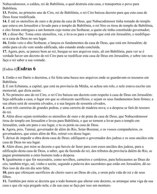 Nabucodonosor, o caldeu, rei de Babilônia, o qual destruiu esta casa, e transportou o povo para
Babilônia.
13. Porém, no primeiro ano de Ciro, rei de Babilônia, o rei Ciro baixou decreto para que esta casa de
Deus fosse reedificada.
14. E até os utensílios de ouro e de prata da casa de Deus, que Nabucodonosor tinha tomado do templo
que estava em Jerusalém e levado para o templo de Babilônia, o rei Siro os tirou do templo de Babilônia,
e eles foram entregues a um homem cujo nome era Sesbazar, a quem ele tinha constituído governador;
15. e disse-lhe: Toma estes utensílios, vai, e leva-os para o templo que está em Jerusalém, e reedifique-
se a casa de Deus no seu lugar.
16. Então veio o dito Sesbazar, e lançou os fundamentos da casa de Deus, que está em Jerusalém; de
então para cá ela vem sendo edificada, não estando ainda concluída.
17. Agora, pois, se parece bem ao rei, busque-se nos arquivos reais, ali em Babilônia, para ver se é
verdade haver um decreto do rei Ciro para se reedificar esta casa de Deus em Jerusalém, e sobre isto nos
faça o rei saber a sua vontade.

[Esdras 6]Esdras     6
1. Então o rei Dario o decretou, e foi feita uma busca nos arquivos onde se guardavam os tesouros em
Babilônia.
2. E em Ecbatana, a capital, que está na província da Média, se achou um rolo, e nele estava escrito um
memorial, que dizia assim:
3. No primeiro ano do rei Ciro, o rei Ciro baixou um decreto com respeito à casa de Deus em Jerusalém:
Seja edificada a casa, o lugar em que se oferecem sacrifícios, e sejam os seus fundamentos bem firmes; a
sua altura será de sessenta côvados, e a sua largura de sessenta côvados,
4. com três carreiras de grandes pedras, e uma carreira de madeira nova; e a despesa se fará do tesouro
do rei.
5. Além disso sejam restituídos os utensílios de ouro e de prata da casa de Deus, que Nabucodonosor
tirou do templo em Jerusalém e levou para Babilônia, e que se tornem a levar para o templo em
Jerusalém, cada um para o seu lugar, e tu os porás na casa de Deus.
6. Agora, pois, Tatenai, governador de além do Rio, Setar-Bozenai, e os vossos companheiros, os
governadores, que estais além do Rio, retirai-vos desse lugar;
7. deixai de impedir a obra desta casa de Deus; edifiquem o governador dos judeus e os seus anciãos esta
casa de Deus no seu lugar.
8. Além disso, por mim se decreta o que haveis de fazer para com esses anciãos dos judeus, para a
edificação desta casa de Deus, a saber, que da fazenda do rei, dos tributos da província dalém do Rio, se
pague prontamente a estes homens toda a despesa.
9. Igualmente o que for necessário, como novilhos, carneiros e cordeiros, para holocaustos ao Deus do
céu; também trigo, sal, vinho e azeite, segundo a palavra dos sacerdotes que estão em Jerusalém, dê-se-
lhes isso de dia em dia sem falta;
10. para que ofereçam sacrifícios de cheiro suave ao Deus do céu, e orem pela vida do rei e de seus
filhos.
11. Também por mim se decreta que a todo homem que alterar este decreto, se arranque uma viga da sua
casa e que ele seja pregado nela; e da sua casa se faça por isso um monturo.
 