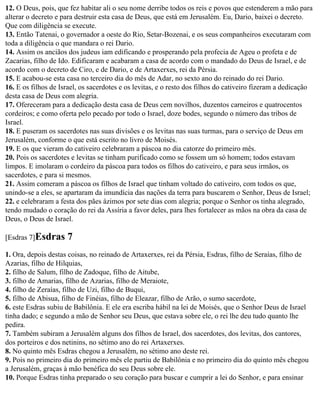12. O Deus, pois, que fez habitar ali o seu nome derribe todos os reis e povos que estenderem a mão para
alterar o decreto e para destruir esta casa de Deus, que está em Jerusalém. Eu, Dario, baixei o decreto.
Que com diligência se execute.
13. Então Tatenai, o governador a oeste do Rio, Setar-Bozenai, e os seus companheiros executaram com
toda a diligência o que mandara o rei Dario.
14. Assim os anciãos dos judeus iam edificando e prosperando pela profecia de Ageu o profeta e de
Zacarias, filho de Ido. Edificaram e acabaram a casa de acordo com o mandado do Deus de Israel, e de
acordo com o decreto de Ciro, e de Dario, e de Artaxerxes, rei da Pérsia.
15. E acabou-se esta casa no terceiro dia do mês de Adar, no sexto ano do reinado do rei Dario.
16. E os filhos de Israel, os sacerdotes e os levitas, e o resto dos filhos do cativeiro fizeram a dedicação
desta casa de Deus com alegria.
17. Ofereceram para a dedicação desta casa de Deus cem novilhos, duzentos carneiros e quatrocentos
cordeiros; e como oferta pelo pecado por todo o Israel, doze bodes, segundo o número das tribos de
Israel.
18. E puseram os sacerdotes nas suas divisões e os levitas nas suas turmas, para o serviço de Deus em
Jerusalém, conforme o que está escrito no livro de Moisés.
19. E os que vieram do cativeiro celebraram a páscoa no dia catorze do primeiro mês.
20. Pois os sacerdotes e levitas se tinham purificado como se fossem um só homem; todos estavam
limpos. E imolaram o cordeiro da páscoa para todos os filhos do cativeiro, e para seus irmãos, os
sacerdotes, e para si mesmos.
21. Assim comeram a páscoa os filhos de Israel que tinham voltado do cativeiro, com todos os que,
unindo-se a eles, se apartaram da imundícia das nações da terra para buscarem o Senhor, Deus de Israel;
22. e celebraram a festa dos pães ázimos por sete dias com alegria; porque o Senhor os tinha alegrado,
tendo mudado o coração do rei da Assíria a favor deles, para lhes fortalecer as mãos na obra da casa de
Deus, o Deus de Israel.

[Esdras 7]Esdras     7
1. Ora, depois destas coisas, no reinado de Artaxerxes, rei da Pérsia, Esdras, filho de Seraías, filho de
Azarias, filho de Hilquias,
2. filho de Salum, filho de Zadoque, filho de Aitube,
3. filho de Amarias, filho de Azarias, filho de Meraiote,
4. filho de Zeraías, filho de Uzi, filho de Buqui,
5. filho de Abisua, filho de Finéias, filho de Eleazar, filho de Arão, o sumo sacerdote,
6. este Esdras subiu de Babilônia. E ele era escriba hábil na lei de Moisés, que o Senhor Deus de Israel
tinha dado; e segundo a mão de Senhor seu Deus, que estava sobre ele, o rei lhe deu tudo quanto lhe
pedira.
7. Também subiram a Jerusalém alguns dos filhos de Israel, dos sacerdotes, dos levitas, dos cantores,
dos porteiros e dos netinins, no sétimo ano do rei Artaxerxes.
8. No quinto mês Esdras chegou a Jerusalém, no sétimo ano deste rei.
9. Pois no primeiro dia do primeiro mês ele partiu de Babilônia e no primeiro dia do quinto mês chegou
a Jerusalém, graças à mão benéfica do seu Deus sobre ele.
10. Porque Esdras tinha preparado o seu coração para buscar e cumprir a lei do Senhor, e para ensinar
 