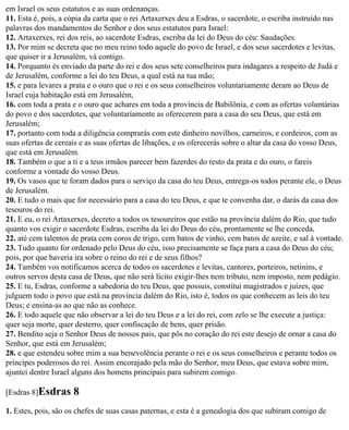 em Israel os seus estatutos e as suas ordenanças.
11. Esta é, pois, a cópia da carta que o rei Artaxerxes deu a Esdras, o sacerdote, o escriba instruído nas
palavras dos mandamentos do Senhor e dos seus estatutos para Israel:
12. Artaxerxes, rei dos reis, ao sacerdote Esdras, escriba da lei do Deus do céu: Saudações.
13. Por mim se decreta que no meu reino todo aquele do povo de Israel, e dos seus sacerdotes e levitas,
que quiser ir a Jerusalém, vá contigo.
14. Porquanto és enviado da parte do rei e dos seus sete conselheiros para indagares a respeito de Judá e
de Jerusalém, conforme a lei do teu Deus, a qual está na tua mão;
15. e para levares a prata e o ouro que o rei e os seus conselheiros voluntariamente deram ao Deus de
Israel cuja habitação está em Jerusalém,
16. com toda a prata e o ouro que achares em toda a província de Babilônia, e com as ofertas voluntárias
do povo e dos sacerdotes, que voluntariamente as oferecerem para a casa do seu Deus, que está em
Jerusalém;
17. portanto com toda a diligência comprarás com este dinheiro novilhos, carneiros, e cordeiros, com as
suas ofertas de cereais e as suas ofertas de libações, e os oferecerás sobre o altar da casa do vosso Deus,
que está em Jerusalém.
18. Também o que a ti e a teus irmãos parecer bem fazerdes do resto da prata e do ouro, o fareis
conforme a vontade do vosso Deus.
19. Os vasos que te foram dados para o serviço da casa do teu Deus, entrega-os todos perante ele, o Deus
de Jerusalém.
20. E tudo o mais que for necessário para a casa do teu Deus, e que te convenha dar, o darás da casa dos
tesouros do rei.
21. E eu, o rei Artaxerxes, decreto a todos os tesoureiros que estão na província dalém do Rio, que tudo
quanto vos exigir o sacerdote Esdras, escriba da lei do Deus do céu, prontamente se lhe conceda,
22. até cem talentos de prata cem coros de trigo, cem batos de vinho, cem batos de azeite, e sal à vontade.
23. Tudo quanto for ordenado pelo Deus do céu, isso precisamente se faça para a casa do Deus do céu;
pois, por que haveria ira sobre o reino do rei e de seus filhos?
24. Também vos notificamos acerca de todos os sacerdotes e levitas, cantores, porteiros, netinins, e
outros servos desta casa de Deus, que não será lícito exigir-lhes nem tributo, nem imposto, nem pedágio.
25. E tu, Esdras, conforme a sabedoria do teu Deus, que possuis, constitui magistrados e juízes, que
julguem todo o povo que está na província dalém do Rio, isto é, todos os que conhecem as leis do teu
Deus; e ensina-as ao que não as conhece.
26. E todo aquele que não observar a lei do teu Deus e a lei do rei, com zelo se lhe execute a justiça:
quer seja morte, quer desterro, quer confiscação de bens, quer prisão.
27. Bendito seja o Senhor Deus de nossos pais, que pôs no coração do rei este desejo de ornar a casa do
Senhor, que está em Jerusalém;
28. e que estendeu sobre mim a sua benevolência perante o rei e os seus conselheiros e perante todos os
príncipes poderosos do rei. Assim encorajado pela mão do Senhor, meu Deus, que estava sobre mim,
ajuntei dentre Israel alguns dos homens principais para subirem comigo.

[Esdras 8]Esdras     8
1. Estes, pois, são os chefes de suas casas paternas, e esta é a genealogia dos que subiram comigo de
 