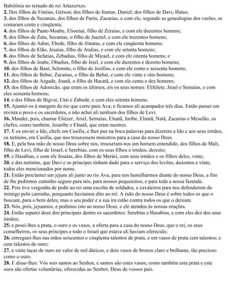 Babilônia no reinado do rei Artaxerxes:
2. Dos filhos de Finéias, Gérson; dos filhos de Itamar, Daniel; dos filhos de Davi, Hatus;
3. dos filhos de Secanias, dos filhos de Parós, Zacarias; e com ele, segundo as genealogias dos varões, se
contaram cento e cinqüenta;
4. dos filhos de Paate-Moabe, Elioenai, filho de Zeraías, e com ele duzentos homens;
5. dos filhos de Zatu, Secanias, o filho de Jaaziel, e com ele trezentos homens;
6. dos filhos de Adim, Ebede, filho de Jônatas, e com ele cinqüenta homens;
7. dos filhos de Elão, Jesaías, filho de Atalias, e com ele setenta homens;
8. dos filhos de Sefatias, Zebadias, filho de Micael, e com ele oitenta homens; e
9. dos filhos de Joabe, Obadias, filho de Jeiel, e com ele duzentos e dezoito homens;
10. dos filhos de Bani, Selomite, o filho de Josifias, e com ele cento e sessenta homens;
11. dos filhos de Bebai, Zacarias, o filho de Bebai, e com ele vinte e oito homens;
12. dos filhos de Azgade, Joanã, o filho de Hacatã, e com ele cento e dez homens;
13. dos filhos de Adonicão, que eram os últimos, eis os seus nomes: Elifelete, Jeuel e Semaías, e com
eles sessenta homens;
14. e dos filhos de Bigvai, Utai e Zabude, e com eles setenta homens.
15. Ajuntei-os à margem do rio que corre para Ava; e ficamos ali acampados três dias. Então passei em
revista o povo e os sacerdotes, e não achei ali nenhum dos filhos de Levi.
16. Mandei, pois, chamar Eliézer, Ariel, Semaías, Elnatã, Jaribe, Elnatã, Natã, Zacarias e Mesulão, os
chefes, como também, Joiaribe e Elnatã, que eram mestres.
17. E os enviei a Ido, chefe em Casífia, e lhes pus na boca palavras para dizerem a Ido e aos seus irmãos,
os netinins, em Casífia, que nos trouxessem ministros para a casa do nosso Deus.
18. E, pela boa mão de nosso Deus sobre nós, trouxeram-nos um homem entendido, dos filhos de Mali,
filho de Levi, filho de Israel; e Serebias, com os seus filhos e irmãos, dezoito;
19. e Hasabias, e com ele Jesaías, dos filhos de Merári, com seus irmãos e os filhos deles, vinte;
20. e dos netinins, que Davi e os príncipes tinham dado para o serviço dos levitas, duzentos e vinte,
todos eles mencionados por nome.
21. Então proclamei um jejum ali junto ao rio Ava, para nos humilharmos diante do nosso Deus, a fim
de lhe pedirmos caminho seguro para nós, para nossos pequeninos, e para toda a nossa fazenda.
22. Pois tive vergonha de pedir ao rei uma escolta de soldados, e cavaleiros para nos defenderem do
inimigo pelo caminho, porquanto havíamos dito ao rei: A mão do nosso Deus é sobre todos os que o
buscam, para o bem deles; mas o seu poder e a sua ira estão contra todos os que o deixam.
23. Nós, pois, jejuamos, e pedimos isto ao nosso Deus; e ele atendeu às nossas orações.
24. Então separei doze dos principais dentre os sacerdotes: Serebias e Hasabias, e com eles dez dos seus
irmãos;
25. e pesei-lhes a prata, o ouro e os vasos, a oferta para a casa do nosso Deus, que o rei, os seus
conselheiros, os seus príncipes e todo o Israel que estava ali haviam oferecido;
26. entreguei-lhes nas mãos seiscentos e cinqüenta talentos de prata, e em vasos de prata cem talentos; e
cem talentos de ouro;
27. e vinte taças de ouro no valor de mil dáricos, e dois vasos de bronze claro e brilhante, tão precioso
como o ouro.
28. E disse-lhes: Vós sois santos ao Senhor, e santos são estes vasos; como também esta prata e este
ouro são ofertas voluntárias, oferecidas ao Senhor, Deus de vossos pais.
 