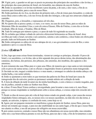 29. Vigiai, pois, e guardai-os até que os peseis na presença dos principais dos sacerdotes e dos levitas, e
dos príncipes das casas paternas de Israel, em Jerusalém, nas câmaras da casa do Senhor.
30. Então os sacerdotes e os levitas receberam o peso da prata, e do ouro, e dos vasos, a fim de os
trazerem para Jerusalém, para a casa do nosso Deus.
31. Então partimos do rio Ava, no dia doze do primeiro mês, a fim de irmos para Jerusalém; e a mão do
nosso Deus estava sobre nós, e ele nos livrou da mão dos inimigos, e dos que nos armavam ciladas pelo
caminho.
32. Chegamos, pois, a Jerusalém, e repousamos ali três dias.
33. No quarto dia se pesou a prata, e o ouro, e os vasos, na casa do nosso Deus, para as mãos de
Meremote filho do sacerdote Urias; e com ele estava Eleazar, filho de Finéias, e com eles os levitas
Jozabade, filho de Jesuá, e Noadias, filho de Binuí.
34. Tudo foi entregue por número e peso; e o peso de tudo foi registrado na ocasião.
35. Os exilados que tinham voltado do cativeiro ofereceram holocaustos ao Deus de Israel: doze
novilhos por todo o Israel, noventa e seis carneiros, setenta e sete cordeiros, e doze bodes em oferta pelo
pecado; tudo em holocausto ao Senhor.
36. Então entregaram os editos do rei aos sátrapas do rei, e aos governadores a oeste do Rio; e estes
ajudaram o povo e a casa de Deus.

[Esdras 9]Esdras     9
1. Ora, logo que essas coisas foram terminadas, vieram ter comigo os príncipes, dizendo: O povo de
Israel, e os sacerdotes, e os levitas, não se têm separado dos povos destas terras, das abominações dos
cananeus, dos heteus, dos perizeus, dos jebuseus, dos amonitas, dos moabitas, dos egípcios e dos
amorreus;
2. pois tomaram das suas filhas para si e para seus filhos; de maneira que a raça santa se tem misturado
com os povos de outras terras; e até os oficiais e magistrados foram os primeiros nesta transgressão.
3. Ouvindo eu isto, rasguei a minha túnica e o meu manto, e arranquei os cabelos da minha cabeça e da
minha barba, e me sentei atônito.
4. Então se ajuntaram a mim todos os que tremiam das palavras do Deus de Israel por causa da
transgressão dos do cativeiro; porém eu permaneci sentado atônito até a oblação da tarde.
5. A hora da oblação da tarde levantei-me da minha humilhação, e com a túnica e o manto rasgados, pus-
me de joelhos, estendi as mãos ao Senhor meu Deus,
6. e disse: Ó meu Deus! Estou confuso e envergonhado, para levantar o meu rosto a ti, meu Deus;
porque as nossas iniqüidades se multiplicaram sobre a nossa cabeça, e a nossa culpa tem crescido até o
céu.
7. Desde os dias de nossos pais até o dia de hoje temos estado em grande culpa, e por causa das nossas
iniqüidades fomos entregues, nós, os nossos reis e os nossos sacerdotes, na mão dos reis das terras, à
espada, ao cativeiro, à rapina e à confusão do rosto, como hoje se vê.
8. Agora, por um pequeno momento se manifestou a graça da parte do Senhor, nosso Deus, para nos
deixar um restante que escape, e para nos dar estabilidade no seu santo lugar, a fim de que o nosso Deus
nos alumie os olhos, e nos dê um pouco de refrigério em nossa escravidão;
9. pois somos escravos; contudo o nosso Deus não nos abandonou em nossa escravidão, mas estendeu
sobre nós a sua benevolência perante os reis da Pérsia, para nos dar a vida, a fim de levantarmos a casa
 