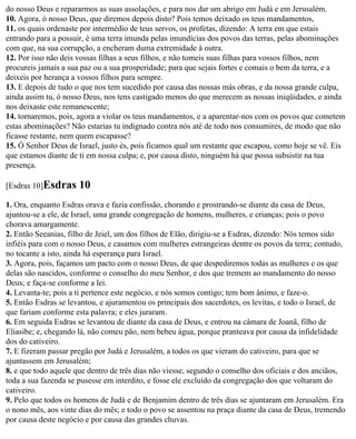 do nosso Deus e repararmos as suas assolações, e para nos dar um abrigo em Judá e em Jerusalém.
10. Agora, ó nosso Deus, que diremos depois disto? Pois temos deixado os teus mandamentos,
11. os quais ordenaste por intermédio de teus servos, os profetas, dizendo: A terra em que estais
entrando para a possuir, é uma terra imunda pelas imundícias dos povos das terras, pelas abominações
com que, na sua corrupção, a encheram duma extremidade à outra.
12. Por isso não deis vossas filhas a seus filhos, e não tomeis suas filhas para vossos filhos, nem
procureis jamais a sua paz ou a sua prosperidade; para que sejais fortes e comais o bem da terra, e a
deixeis por herança a vossos filhos para sempre.
13. E depois de tudo o que nos tem sucedido por causa das nossas más obras, e da nossa grande culpa,
ainda assim tu, ó nosso Deus, nos tens castigado menos do que merecem as nossas iniqüidades, e ainda
nos deixaste este remanescente;
14. tornaremos, pois, agora a violar os teus mandamentos, e a aparentar-nos com os povos que cometem
estas abominações? Não estarias tu indignado contra nós até de todo nos consumires, de modo que não
ficasse restante, nem quem escapasse?
15. Ó Senhor Deus de Israel, justo és, pois ficamos qual um restante que escapou, como hoje se vê. Eis
que estamos diante de ti em nossa culpa; e, por causa disto, ninguém há que possa subsistir na tua
presença.

[Esdras 10]Esdras     10
1. Ora, enquanto Esdras orava e fazia confissão, chorando e prostrando-se diante da casa de Deus,
ajuntou-se a ele, de Israel, uma grande congregação de homens, mulheres, e crianças; pois o povo
chorava amargamente.
2. Então Seeanias, filho de Jeiel, um dos filhos de Elão, dirigiu-se a Esdras, dizendo: Nós temos sido
infiéis para com o nosso Deus, e casamos com mulheres estrangeiras dentre os povos da terra; contudo,
no tocante a isto, ainda há esperança para Israel.
3. Agora, pois, façamos um pacto com o nosso Deus, de que despediremos todas as mulheres e os que
delas são nascidos, conforme o conselho do meu Senhor, e dos que tremem ao mandamento do nosso
Deus; e faça-se conforme a lei.
4. Levanta-te; pois a ti pertence este negócio, e nós somos contigo; tem bom ânimo, e faze-o.
5. Então Esdras se levantou, e ajuramentou os principais dos sacerdotes, os levitas, e todo o Israel, de
que fariam conforme esta palavra; e eles juraram.
6. Em seguida Esdras se levantou de diante da casa de Deus, e entrou na câmara de Joanã, filho de
Eliasibe; e, chegando lá, não comeu pão, nem bebeu água, porque pranteava por causa da infidelidade
dos do cativeiro.
7. E fizeram passar pregão por Judá e Jerusalém, a todos os que vieram do cativeiro, para que se
ajuntassem em Jerusalém;
8. e que todo aquele que dentro de três dias não viesse, segundo o conselho dos oficiais e dos anciãos,
toda a sua fazenda se pusesse em interdito, e fosse ele excluído da congregação dos que voltaram do
cativeiro.
9. Pelo que todos os homens de Judá e de Benjamim dentro de três dias se ajuntaram em Jerusalém. Era
o nono mês, aos vinte dias do mês; e todo o povo se assentou na praça diante da casa de Deus, tremendo
por causa deste negócio e por causa das grandes chuvas.
 