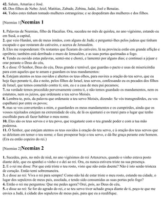 42. Salum, Amarias e José.
43. Dos filhos de Nebo: Jeiel, Matitias, Zabade, Zebina, Jadai, Joel e Benaías.
44. Todos estes tinham tomado mulheres estrangeiras; e se despediram das mulheres e dos filhos.

[Neemias 1]Neemias        1
1. Palavras de Neemias, filho de Hacalias. Ora, sucedeu no mês de quisleu, no ano vigésimo, estando eu
em Susã, a capital,
2. que veio Hanâni, um de meus irmãos, com alguns de Judá; e perguntei-lhes pelos judeus que tinham
escapado e que restaram do cativeiro, e acerca de Jerusalém.
3. Eles me responderam: Os restantes que ficaram do cativeiro, lá na província estão em grande aflição e
opróbrio; também está derribado o muro de Jerusalém, e as suas portas queimadas a fogo.
4. Tendo eu ouvido estas palavras, sentei-me e chorei, e lamentei por alguns dias; e continuei a jejuar e
orar perante o Deus do céu,
5. e disse: Ó Senhor, Deus do céu, Deus grande e temível, que guardas o pacto e usas de misericórdia
para com aqueles que te amam e guardam os teus mandamentos:
6. Estejam atentos os teus ouvidos e abertos os teus olhos, para ouvires a oração do teu servo, que eu
hoje faço perante ti, dia e noite, pelos filhos de Israel, teus servos, confessando eu os pecados dos filhos
de Israel, que temos cometido contra ti; sim, eu e a casa de meu pai pecamos;
7. na verdade temos procedido perversamente contra ti, e não temos guardado os mandamentos, nem os
estatutos, nem os juízos, que ordenaste a teu servo Moisés.
8. Lembra-te, pois, da palavra que ordenaste a teu servo Moisés, dizendo: Se vós transgredirdes, eu vos
espalharei por entre os povos;
9. mas se vos converterdes a mim, e guardardes os meus mandamentos e os cumprirdes, ainda que os
vossos rejeitados estejam na extremidade do céu, de lá os ajuntarei e os trarei para o lugar que tenho
escolhido para ali fazer habitar o meu nome.
10. Eles são os teus servos e o teu povo, que resgataste com o teu grande poder e com a tua mão
poderosa.
11. Ó Senhor, que estejam atentos os teus ouvidos à oração do teu servo, e à oração dos teus servos que
se deleitam em temer o teu nome; e faze prosperar hoje o teu servo, e dá-lhe graça perante este homem.
(Era eu então copeiro do rei.)

[Neemias 2]Neemias        2
1. Sucedeu, pois, no mês de nisã, no ano vigésimos do rei Artaxerxes, quando o vinho estava posto
diante dele, que eu apanhei o vinho e o dei ao rei. Ora, eu nunca estivera triste na sua presença.
2. E o rei me disse: Por que está triste o teu rosto, visto que não estás doente? Não é isto senão tristeza
de coração. Então temi sobremaneira.
3. e disse ao rei: Viva o rei para sempre! Como não há de estar triste o meu rosto, estando na cidade, o
lugar dos sepulcros de meus pais, assolada, e tendo sido consumidas as suas portas pelo fogo?
4. Então o rei me perguntou: Que me pedes agora? Orei, pois, ao Deus do céu,
5. e disse ao rei: Se for do agrado do rei, e se teu servo tiver achado graça diante de ti, peço-te que me
envies a Judá, à cidade dos sepulcros de meus pais, para que eu a reedifique.
 