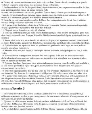 6. Então o rei, estando a rainha assentada junto a ele, me disse: Quanto durará a tua viagem, e quando
voltarás? E aprouve ao rei enviar-me, apontando-lhe eu certo prazo.
7. Eu disse ainda ao rei: Se for do agrado do rei, dêem-se-me cartas para os governadores dalém do Rio,
para que me permitam passar até que eu chegue a Judá;
8. como também uma carta para Asafe, guarda da floresta do rei, a fim de que me dê madeira para as
vigas das portas do castelo que pertence à casa, e para o muro da cidade, e para a casa que eu houver de
ocupar. E o rei mas deu, graças à mão benéfica do meu Deus sobre mim.
9. Então fui ter com os governadores dalém do Rio, e lhes entreguei as cartas do rei. Ora, o rei tinha
enviado comigo oficiais do exército e cavaleiros.
10. O que ouvindo Sambalate, o horonita, e Tobias, o servo amonita, ficaram extremamente agastados
de que alguém viesse a procurar o bem dos filhos de Israel.
11. Cheguei, pois, a Jerusalém, e estive ali três dias.
12. Então de noite me levantei, eu e uns poucos homens comigo; e não declarei a ninguém o que o meu
deus pusera no coração para fazer por Jerusalém. Não havia comigo animal algum, senão aquele que eu
montava.
13. Assim saí de noite pela porta do vale, até a fonte do dragão, e até a porta do monturo, e contemplei
os muros de Jerusalém, que estavam demolidos, e as suas portas, que tinham sido consumidas pelo fogo.
14. E passei adiante até a porta da fonte, e à piscina do rei; porém não havia lugar por onde pudesse
passar o animal que eu montava.
15. Ainda de noite subi pelo ribeiro, e contemplei o muro; e virando, entrei pela porta do vale, e assim
voltei.
16. E não souberam os magistrados aonde eu fora nem o que eu fazia; pois até então eu não havia
declarado coisa alguma, nem aos judeus, nem aos sacerdotes, nem aos nobres, nem aos magistrados,
nem aos demais que faziam a obra.
17. Então eu lhes disse: Bem vedes vós o triste estado em que estamos, como Jerusalém está assolada, e
as suas portas queimadas a fogo; vinde, pois, e edifiquemos o muro de Jerusalém, para que não
estejamos mais em opróbrio.
18. Então lhes declarei como a mão do meu Deus me fora favorável, e bem assim as palavras que o rei
me tinha dito. Eles disseram: Levantemo-nos, e edifiquemos. E fortaleceram as mãos para a boa obra.
19. O que ouvindo Sambalate, o horonita, e Tobias, o servo amonita, e Gesem, o arábio, zombaram de
nós, desprezaram-nos e disseram: O que é isso que fazeis? Quereis rebelar-vos contra o rei?
20. Então lhes respondi: O Deus do céu é que nos fará prosperar; e nós, seus servos, nos levantaremos e
edificaremos: mas vós não tendes parte, nem direito, nem memorial em Jerusalém.

[Neemias 3]Neemias       3
1. Então se levantou Eliasibe, o sumo sacerdote, juntamente com os seus irmãos, os sacerdotes, e
edificaram a porta das ovelhas, a qual consagraram, e lhe assentaram os batentes. Consagraram-na até a
torre dos cem, até a torre de Henanel.
2. E junto a ele edificaram os homens de Jericó; também ao lado destes edificou Zacur, o filho de Inri.
3. Os filhos de Hassenaá edificaram a porta dos peixes, colocaram-lhe as vigas, e lhe assentaram os
batentes, com seus ferrolhos e trancas.
4. Ao seu lado fez os reparos Meremote, filho de Urias, filho de Hacoz; ao seu lado Mesulão, filho de
 