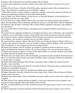 Berequias, filho de Mesezabel; ao seu lado Zadoque, filho de Baaná;
5. ao lado destes repararam os tecoítas; porém os seus nobres não meteram o pescoço os serviço do
Senhor.
6. Joiada, filho de Paséia, e Mesulão, filho de Besodéias, repararam a porta velha, colocaram-lhe as
vigas, e lhe assentaram os batentes com seus ferrolhos e trancas.
7. Junto deles fizeram os reparos Melatias, o gibeonita, e Jadom, o meronotita, homens de Gibeão e de
Mizpá, que pertenciam ao domínio do governador dalém do Rio;
8. ao seu lado Uziel, filho de Haraías, um dos ourives; ao lado dele Hananias, um dos perfumistas; e
fortificaram Jerusalém até o muro largo.
9. Ao seu lado fez os reparos Refaías, filho de Hur, governador da metade do distrito de Jerusalém;
10. ao seu lado Jedaías, filho de Harumafe, defronte de sua casa; ao seu lado Hatus, filho de Hasabnéias.
11. Malquias, filho de Harim, e Hassube, filho de Paate-Moabe, repararam outra parte, como também a
torre dos fornos;
12. e ao seu lado Salum, filho de Haloés, governador da outra metade do distrito de Jerusalém, ele e as
suas filhas.
13. A porta do vale, repararam-na Hanum e os moradores de Zanoa; estes a edificaram, e lhe assentaram
os batentes, com seus ferrolhos e trancas, como também mil côvados de muro até a porto do monturo.
14. A porta do monturo, reparou-a Malquias, filho de Recabe, governador do distrito Bete-Haquerem;
este a edificou, e lhe assentou os batentes com seus ferrolhos e trancas.
15. A porta da fonte, reparou-a Salum, filho de Col-Hoze, governador do distrito de Mizpá; edificou-a e
a cobriu, e lhe assentou os batentes, com seus ferrolhos e trancas; edificou também o muro da piscina de
Selá, do jardim do rei, até os degraus que descem da cidade de Davi.
16. Depois dele Neemias, filho de Azbuque, governador da metade do distrito de Bete-Zur, fez os
reparos até defronte dos sepulcros de Davi, até a piscina artificial, e até a casa dos homens poderosos.
17. Depois dele fizeram os reparos os levitas: Reum, filho de Bani, e ao seu lado, Hasabias, governador
da metade do distrito de Queila, por seu distrito;
18. depois dele seus irmãos, Bavai, filho de Henadade, governador da outra metade do distrito de Queila.
19. Ao seu lado Ézer, filho de Jesuá, governador de Mizpá, reparou outra parte, defronte da subida para
a casa das armas, no ângulo.
20. Depois dele reparou Baruque, filho de Zabai, outra parte, desde o ângulo até a porta da casa de
Eliasibe, o sumo sacerdote.
21. Depois dele reparou Meremote, filho de Urias, filho de Hacoz, outra parte, deste a porta da casa de
Eliasibe até a extremidade da mesma.
22. Depois dele fizeram os reparos os sacerdotes que habitavam na campina;
23. depois Benjamim e Hassube, defronte da sua casa; depois deles Azarias, filho de Maaséias, filho de
Ananias, junto à sua casa.
24. Depois dele reparou Binuí, filho de Henadade, outra porte, desde a casa de Azarias até o ângulo e até
a esquina.
25. Palal, filho de Uzai, reparou defronte do ângulo, e a torre que se projeta da casa real superior, que
está junto ao átrio da guarda; depois dele Pedaías, filho de Parós.
26. (Ora, os netinins habitavam em Ofel, até defronte da porta das águas, para o oriente, e até a torre que
se projeta.)
27. Depois repararam os tecoítas outra parte, defronte da grande torre que se projeta, e até o muro de
 