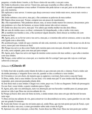 pequeno; o irmão deste é morto, e ele ficou o único de sua mãe; e seu pai o ama.
21. Então tu disseste a teus servos: Trazei-mo, para que eu ponha os olhos sobre ele.
22. E quando respondemos a meu senhor: O menino não pode deixar o seu pai; pois se ele deixasse o seu
pai, este morreria;
23. replicaste a teus servos: A menos que desça convosco vosso irmão mais novo, nunca mais vereis a
minha face.
24. Então subimos a teu servo, meu pai, e lhe contamos as palavras de meu senhor.
25. Depois disse nosso pai: Tornai, comprai-nos um pouco de mantimento;
26. e lhe respondemos: Não podemos descer; mas, se nosso irmão menor for conosco, desceremos; pois
não podemos ver a face do homem, se nosso irmão menor não estiver conosco.
27. Então nos disse teu servo, meu pai: Vós sabeis que minha mulher me deu dois filhos;
28. um saiu de minha casa e eu disse: certamente foi despedaçado, e não o tenho visto mais;
29. se também me tirardes a este, e lhe acontecer algum desastre, fareis descer as minhas cãs com
tristeza ao Seol.
30. Agora, pois, se eu for ter com o teu servo, meu pai, e o menino não estiver conosco, como a sua alma
está ligada com a alma dele,
31. acontecerá que, vendo ele que o menino ali não está, morrerá; e teus servos farão descer as cãs de teu
servo, nosso pai com tristeza ao Seol.
32. Porque teu servo se deu como fiador pelo menino para com meu pai, dizendo: Se eu to não trouxer
de volta, serei culpado, para com meu pai para sempre.
33. Agora, pois, fique teu servo em lugar do menino como escravo de meu senhor, e que suba o menino
com seus irmãos.
34. Porque, como subirei eu a meu pai, se o menino não for comigo? para que não veja eu o mal que
sobrevirá a meu pai.

[Gênesis 45]Gênesis      45
1. Então José não se podia conter diante de todos os que estavam com ele; e clamou: Fazei a todos sair
da minha presença; e ninguém ficou com ele, quando se deu a conhecer a seus irmãos.
2. E levantou a voz em choro, de maneira que os egípcios o ouviram, bem como a casa de Faraó.
3. Disse, então, José a seus irmãos: Eu sou José; vive ainda meu pai? E seus irmãos não lhe puderam
responder, pois estavam pasmados diante dele.
4. José disse mais a seus irmãos: Chegai-vos a mim, peço-vos. E eles se chegaram. Então ele prosseguiu:
Eu sou José, vosso irmão, a quem vendestes para o Egito.
5. Agora, pois, não vos entristeçais, nem vos aborreçais por me haverdes vendido para cá; porque para
preservar vida é que Deus me enviou adiante de vós.
6. Porque já houve dois anos de fome na terra, e ainda restam cinco anos em que não haverá lavoura
nem sega.
7. Deus enviou-me adiante de vós, para conservar-vos descendência na terra, e para guardar-vos em vida
por um grande livramento.
8. Assim não fostes vós que me enviastes para cá, senão Deus, que me tem posto por pai de Faraó, e por
senhor de toda a sua casa, e como governador sobre toda a terra do Egito.
9. Apressai-vos, subi a meu pai, e dizei-lhe: Assim disse teu filho José: Deus me tem posto por senhor
 