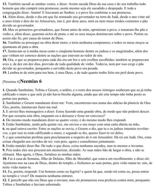 13. Também sacudi as minhas vestes, e disse: Assim sacuda Deus da sua casa e do seu trabalho todo
homem que não cumprir esta promessa; assim mesmo seja ele sacudido e despojado. E toda a
congregação disse: Amém! E louvaram ao Senhor; e o povo fez conforme a sua promessa.
14. Além disso, desde o dia em que fui nomeado seu governador na terra de Judá, desde o ano vinte até
o anos trinta e dois do rei Artaxerxes, isto é, por doze anos, nem eu nem meus irmãos comemos o pão
devido ao governador.
15. Mas os primeiros governadores, que foram antes de mim, oprimiram o povo, e tomaram-lhe pão e
vinho e, além disso, quarenta siclos de prata; e até os seus moços dominavam sobre o povo. Porém eu
assim não fiz, por causa do temor de Deus.
16. Também eu prossegui na obra deste muro, e terra nenhuma compramos; e todos os meus moços se
ajuntaram ali para a obra.
17. Sentavam-se à minha mesa cento e cinqüenta homens dentre os judeus e os magistrados, além dos
que vinham ter conosco dentre as nações que estavam ao redor de nós.
18. Ora, o que se preparava para cada dia era um boi e seis ovelhas escolhidas; também se preparavam
aves e, de dez em dez dias, provisão de toda qualidade de vinho. Todavia, nem por isso exigi o pão
devido ao governador, porquanto a servidão deste povo era pesada.
19. Lembra-te de mim para teu bem, ó meu Deus, e de tudo quanto tenho feito em prol deste povo.

[Neemias 6]Neemias       6
1. Quando Sambalate, Tobias e Gesem, o arábio, e o resto dos nossos inimigos souberam que eu já tinha
edificado o muro e que nele já não havia brecha alguma, ainda que até este tempo não tinha posto as
portas nos portais,
2. Sambalate e Gesem mandaram dizer-me: Vem, encontremo-nos numa das aldeias da planície de Ono.
Eles, porém, intentavam fazer-me mal.
3. E enviei-lhes mensageiros a dizer: Estou fazendo uma grande obra, de modo que não poderei descer.
Por que cessaria esta obra, enquanto eu a deixasse e fosse ter convosco?
4. Do mesmo modo mandaram dizer-se quatro vezes; e do mesmo modo lhes respondi.
5. Então Sambalate, ainda pela quinta vez, me enviou o seu moço com uma carta aberta na mão,
6. na qual estava escrito: Entre as nações se ouviu, e Gesem o diz, que tu e os judeus intentais revoltar-
vos, e por isso tu estás edificando o muro, e segundo se diz, queres fazer-te rei deles;
7. e que constituíste profetas para proclamarem a respeito de ti em Jerusalém: Há rei em Judá. Ora, estas
coisas chegarão aos ouvidos do rei; vem pois, agora e consultemos juntamente.
8. Então mandei dizer-lhe: De tudo o que dizes, coisa nenhuma sucedeu, mas tu mesmo o inventas.
9. Pois todos eles nos procuravam atemorizar, dizendo: As suas mãos hão de largar a obra, e não se
efetuará. Mas agora, ó Deus, fortalece as minhas mãos.
10. Fui à casa de Semaías, filho de Delaías, filho de Meetabel, que estava em recolhimento; e disse ele:
Ajuntemo-nos na casa de Deus, dentro do templo, e fechemos as suas portas, pois virão matar-te; sim, de
noite virão matar-te.
11. Eu, porém, respondi: Um homem como eu fugiria? e quem há que, sendo tal como eu, possa entrar
no templo e viver? De maneira nenhuma entrarei.
12. E percebi que não era Deus que o enviara; mas ele pronunciou essa profecia contra mim, porquanto
Tobias e Sambalate o haviam subornado.
 