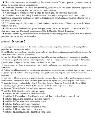 13. Eles o subornaram para me atemorizar, a fim de que eu assim fizesse, e pecasse, para que tivessem
de que me infamar, e assim vituperassem.
14. Lembra-te, meu Deus, de Tobias e de Sambalate, conforme estas suas obras, e também da profetisa
Noadias, e dos demais profetas que procuravam atemorizar-me.
15. Acabou-se, pois, o muro aos vinte e cinco do mês de elul, em cinqüenta e dois dias.
16. Quando todos os nosso inimigos souberam disso, todos os povos que havia em redor de nós
temeram, e abateram-se muito em seu próprio conceito; pois perceberam que fizemos esta obra com o
auxílio do nosso Deus.
17. Além disso, naqueles dias o nobres de Judá enviaram muitas cartas a Tobias, e as cartas de Tobias
vinham para eles.
18. Pois muitos em Judá estavam ligados a ele por juramento, por ser ele genro de Secanias, filho de
Ará, e por haver seu filho Joanã casado com a filha de Mesulão, filho de Berequias.
19. Também as boas ações dele contavam perante mim, e as minhas palavras transmitiam a ele. Tobias,
pois, escrevia cartas para me atemorizar.

[Neemias 7]Neemias       7
1. Ora, depois que o muro foi edificado, tendo eu assentado as portas, e havendo sido designados os
porteiros, os cantores e os levitas,
2. pus Hanâni, meu irmão, e Hananias, governador do castelo, sobre Jerusalém; pois ele era homem fiel
e temente a Deus, mais do que muitos;
3. e eu lhes disse: Não se abram as portas de Jerusalém até que o sol aqueça; e enquanto os guardas
estiverem nos postos se fechem e se tranquem as portas; e designei dentre os moradores de Jerusalém
guardas, cada um por seu turno, e cada um diante da sua casa.
4. Ora, a cidade era larga e grande, mas o povo dentro dela era pouco, e ainda as casa não estavam
edificadas.
5. Então o meu Deus me pôs no coração que ajuntasse os nobres, os magistrados e o povo, para registrar
as genealogias. E achei o livro da genealogia dos que tinham subido primeiro e achei escrito nele o
seguinte:
6. Este são os filhos da província que subiram do cativeiro dentre os exilados, que Nabucodonosor, rei
da Babilônia, transportara e que voltaram para Jerusalém e para Judá, cada um para a sua cidade,
7. os quais vieram com Zorobabel, Jesuá, Neemias, Azarias, Raamias, Naamâni, Mordecai, Bilsã,
Misperete, Bigvai, Neum e Baaná. Este é o número dos homens do povo de Israel:
8. foram os filhos de Parós, dois mil cento e setenta e dois;
9. os filhos de Sefatias, trezentos e setenta e dois;
10. os filhos de Ará, seiscentos e cinqüenta e dois;
11. os filhos de Paate-Moabe, dos filhos de Jesuá e de Joabe, dois mil oitocentos e dezoito;
12. os filhos de Elão, mil duzentos e cinqüenta e quatro;
13. os filhos de Zatu, oitocentos e quarenta e cinco;
14. os filhos de Zacai, setecentos e sessenta;
15. os filhos de Binuí, seiscentos e quarenta e oito;
16. os filhos de Bebai, seiscentos e vinte e oito;
17. os filhos de Azgade, dois mil trezentos e vinte e dois;
 