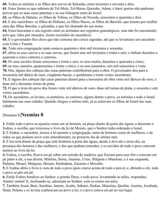 60. Todos os netinins e os filhos dos servos de Salomão, eram trezentos e noventa e dois.
61. Estes foram os que subiram de Tel-Mela, Tel-Harsa, Querube, Adom, e Imer; porém não puderam
provar que as suas casas paternas e as sua linhagem eram de Israel:
62. os filhos de Dalaías, os filhos de Tobias, os filhos de Necoda, seiscentos e quarenta e dois.
63. E dos sacerdotes: os filhos de Hobaías, os filhos Hacoz, os filhos de Barzilai, que tomara por mulher
uma das filhas Barzilai, o gileadita, e que foi chamado do seu nome.
64. Estes buscaram o seu registro entre os arrolados nos registros genealógicos, mas não foi encontrado;
pelo que, tidos por imundos, foram excluídos do sacerdócio.
65. E o governador lhes disse que não comesse das coisas sagradas, até que se levantasse um sacerdote
com Urim e Tumim.
66. Toda esta congregação junta somava quarenta e dois mil trezentos e sessenta;
67. afora os seus servos e as suas servas, que foram sete mil trezentos e trinta e sete; e tinham duzentos e
quarenta e cinco cantores e cantoras.
68. Os seus cavalos foram setecentos e trinta e seis; os seus mulos, duzentos e quarenta e cinco;
69. os seus camelos, quatrocentos e trinta e cinco; e os seus jumentos, seis mil setecentos e vinte.
70. Ora, alguns dos cabeças das casas paternas contribuíram para a obra. O governador deu para a
tesouraria mil dários de ouro, cinqüenta bacias, e quinhentas e trinta vestes sacerdotais.
71. E alguns dos cabeças das casas paternas deram para a tesouraria da obra vinte mil dáricos de ouro, e
duas mil e duzentas minas de prata.
72. O que o resto do povo deu foram vinte mil dáricos de ouro, duas mil minas de prata, e sessenta e sete
vestes sacerdotais.
73. Os sacerdotes, os levitas, os porteiros, os cantores, alguns dentre o povo, os netinins e todo o Israel
habitaram nas suas cidades. Quando chegou o sétimo mês, já se achavam os filhos de Israel nas suas
cidades.

[Neemias 8]Neemias        8
1. Então todo o povo se ajuntou como um só homem, na praça diante da porta das águas; e disseram a
Esdras, o escriba, que trouxesse o livro da lei de Moisés, que o Senhor tinha ordenado a Israel.
2. E Esdras, o sacerdote, trouxe a lei perante a congregação, tanto de homens como de mulheres, e de
todos os que podiam ouvir com entendimento, no primeiro dia do sétimo mês.
3. E leu nela diante da praça que está fronteira à porta das águas, desde a alva até o meio-dia, na
presença dos homens e das mulheres, e dos que podiam entender; e os ouvidos de todo o povo estavam
atentos ao livro da lei.
4. Esdras, o escriba, ficava em pé sobre um estrado de madeira, que fizeram para esse fim e estavam em
pé junto a ele, à sua direita, Matitias, Sema, Ananías, Urias, Hilquias e Maaséias; e à sua esquerda,
Pedaías, Misael, Malquias, Hasum, Hasbadana, Zacarias e Mesulão.
5. E Esdras abriu o livro à vista de todo o povo (pois estava acima de todo o povo); e, abrindo-o ele, todo
o povo se pôs em pé.
6. Então Esdras bendisse ao Senhor, o grande Deus; e todo povo, levantando as mãos, respondeu:
Amém! amém! E, inclinando-se, adoraram ao Senhor, com os rostos em terra.
7. Também Jesuá, Bani, Serebias, Jamim, Acube; Sabetai, Hodias, Maaséias, Quelita, Azarias, Jozabade,
Hanã, Pelaías e os levitas explicavam ao povo a lei; e o povo estava em pé no seu lugar.
 