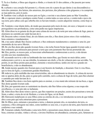 7. Tu és o Senhor, o Deus que elegeste a Abrão, e o tiraste de Ur dos caldeus, e lhe puseste por nome
Abraão;
8. e achaste o seu coração fiel perante ti, e fizeste com ele o pacto de que darias à sua descendência a
terra dos cananeus, dos heteus, dos amorreus, dos perizeus, dos jebuseus e dos girgaseus; e tu cumpriste
as tuas palavras, pois és justo.
9. Também viste a aflição de nossos pais no Egito, e ouviste o seu clamor junto ao Mar Vermelho;
10. e o operaste sinais e prodígios contra Faraó; e contra todos os seus servos, e contra todo o povo da
sua terra; pois sabias com que soberba eles os haviam tratado; e assim adquiriste renome, como hoje se
vê.
11. Fendente o mar diante deles, de modo que passaram pelo meio do mar, em seco; e lançaste os seus
perseguidores nas profundezas, como uma pedra nas águas impetuosas.
12. Além disso tu os guiaste de dia por uma coluna de nuvem e de noite por uma coluna de fogo, para os
alumiares no caminho por onde haviam de ir.
13. Desceste sobre o monte Sinai, do céu falaste com eles, e lhes deste juízos retos e leis verdadeiras,
bons estatutos e mandamentos;
14. o teu santo sábado lhes fizeste conhecer; e lhes ordenaste mandamentos e estatutos e uma lei, por
intermédio de teu servo Moisés.
15. Do céu lhes deste pão quando tiveram fome, e da rocha fizeste brotar água quando tiveram sede; e
lhes ordenaste que entrassem para possuir a terra que com juramento lhes havias prometido dar.
16. Eles, porém, os nossos pais, se houveram soberbamente e endureceram a cerviz, e não deram
ouvidos aos teus mandamentos,
17. recusando ouvir-te e não se lembrando das tuas maravilhas, que fizeste no meio deles; antes
endureceram a cerviz e, na sua rebeldia, levantaram um chefe, a fim de voltarem para sua servidão. Tu,
porém, és um Deus pronto para perdoar, clemente e misericordioso, tardio em irar-te e grande em
beneficência, e não os abandonaste.
18. Ainda mesmo quando eles fizeram para si um bezerro de fundição, e disseram: Este é o teu Deus,
que te tirou do Egito, e cometeram grandes blasfêmias,
19. todavia tu, pela multidão das tuas misericórdias, não os abandonaste no deserto. A coluna de nuvem
não se apartou deles de dia, para os guiar pelo caminho, nem a coluna de fogo de noite, para lhes alumiar
o caminho por onde haviam de ir.
20. Também lhes deste o teu bom espírito para os ensinar, e o teu maná não retiraste da tua boca, e água
lhes deste quando tiveram sede.
21. Sim, por quarenta anos os sustentaste no deserto; não lhes faltou coisa alguma; a sua roupa não
envelheceu, e o seus pés não se incharam.
22. Além disso lhes deste reinos e povos, que lhes repartiste em porções; assim eles possuíram a terra de
Siom, a saber; a terra do rei de Hesbom, e a terra de Ogue, rei de Basã.
23. Outrossim mulplicaste os seus filhos como as estrelas do céu, e os introduziste na terra de que tinhas
dito a seus pais que nela entrariam para a possuírem.
24. Os filhos, pois, entraram e possuíram a terra; e abateste perante eles, os moradores da terra, os
cananeus, e lhos entregaste nas mãos, como também os seus reis, e os povos da terra, para fazerem deles
conforme a sua vontade.
25. Tomaram cidades fortificadas e uma terra fértil, e possuíram casas cheias de toda sorte de coisas
boas, cisternas cavadas, vinhas e olivais, e árvores frutíferas em abundância; comeram, pois, fartaram-se
 