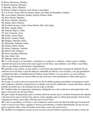 5. Harim, Meremote, Obadias,
6. Daniel, Ginetom, Baruque,
7. Mesulão, Abias, Miamim,
8. Maazias, Bilgai e Semaías; estes foram os sacerdotes.
9. E os levitas: Jesuá, filho de Azanias, Binuí, dos filhos de Henadade, Cadmiel,
10. e seus irmãos, Sebanias, Hodias, Quelita, Pelaías, Hanã,
11. Mica, Reobe, Hasabias,
12. Zacur, Serebias, Sebanias,
13. Hodias, Bani e Benínu.
14. Os chefes do povo: Parós, Paate-Moabe, Elão, Zatu, Bani,
15. Buni, Azgade, Bebai,
16. Adonias, Bigvai, Adim,
17. Ater, Ezequias, Azur,
18. Hodias, Asum, Bezai,
19. Harife, Anotote, Nobai,
20. Magpias, Mesulão, Hezir,
21. Mesezabel, Zadoque, Jadua,
22. Pelatias, Hanã, Anaías,
23. Oséias, Hananias, Ananías,
24. Haloés, Pilá, Sobeque,
25. Reum, Hasabna, Maaséias,
26. Aías, Hanã, Anã,
27. Maluque, Harim e Baaná.
28. E o resto do povo, os sacerdotes, os porteiros, os cantores, os netinins, e todos os que se tinham
separado dos povos de outras terras para seguir a lei de Deus, suas mulheres, seus filhos e suas filhas,
todos os que tinham conhecimento e entendimento,
29. aderiram a seus irmãos, os seus nobres, e convieram num juramento sob pena de maldição de que
andariam na lei de Deus, a qual foi dada por intermédio de Moisés, servo de Deus, e de que guardariam
e cumpririam todos os mandamentos do Senhor, nosso Senhor, e os seus juízos e os seus estatutos;
30. de que não daríamos as nossas filhas aos povos da terra, nem tomaríamos as filhas deles para os
nossos filhos;
31. de que, se os povos da terra trouxessem no dia de sábado qualquer mercadoria ou quaisquer cereais
para venderem, nada lhes compraríamos no sábado, nem em dia santificado; e de que abriríamos mão do
produto do sétimo ano e da cobrança nele de todas as dívidas.
32. Também sobre nós impusemos ordenanças, obrigando-nos a dar a cada ano a terça parte dum siclo
para o serviço da casa do nosso Deus;
33. para os pães da proposição, para a contínua oferta de cereais, para o contínuo holocausto dos sábados
e das luas novas, para as festas fixas, para as coisas sagradas, para as ofertas pelo pecado a fim de fazer
expiação por Israel, e para toda a obra da casa do nosso Deus.
34. E nós, os sacerdotes, os levitas e o povo lançamos sortes acerca da oferta da lenha que havíamos de
trazer à casa do nosso Deus, segundo as nossas casas paternas, a tempos determinados, de ano em ano,
para se queimar sobre o altar do Senhor nosso Deus, como está escrito na lei.
35. Também nos obrigamos a trazer de ano em ano à casa do Senhor as primícias de todos os frutos de
 