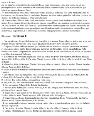 todas as árvores;
36. e a trazer os primogênitos dos nossos filhos, e os do nosso gado, como está escrito na lei, e os
primogênitos das nossas manadas e dos nossos rebanhos à casa do nosso Deus, aos sacerdotes que
ministram na casa do nosso Deus;
37. e as primícias da nossa mas, e as nossas ofertas alçadas, e o fruto de toda sorte de árvores, para as
câmaras da casa de nosso Deus; e os dízimos da nossa terra aos levitas; pois eles, os levitas, recebem os
dízimos em todas as cidades por onde temos lavoura.
38. E o sacerdote, filho de Arão, deve estar com os levitas quando estes receberem os dízimos; e os
levitas devem trazer o dízimo dos dízimos à casa do nosso Deus, para as câmaras, dentro da tesouraria.
39. Pois os filhos de Israel e os filhos de Levi devem trazer ofertas alçadas dos cereais, do mosto e do
azeite para aquelas câmaras, em que estão os utensílios do santuário, como também os sacerdotes que
ministram, e os porteiros, e os cantores; e assim não negligenciarmos a casa do nosso Deus.

[Neemias 11]Neemias         11
1. Ora, os príncipes do povo habitaram em Jerusalém; e o restante do povo lançou sortes, para atirar um
de cada dez que habitasse na santa cidade de Jerusalém, ficando nove nas outras cidades.
2. E o povo bendisse todos os homens que voluntariamente se ofereceram para habitar em Jerusalém.
3. Estes, pois, são os chefes da província que habitaram em Jerusalém; porém nas cidades de Judá
habitou cada um na sua possessão, nas suas cidades, a saber, Israel, os sacerdotes, os levitas, os netinins
e os filhos dos servos de Salomão.
4. E habitaram em Jerusalém alguns dos filhos de Judá e dos filhos de Benjamim. Dos filhos de Judá:
Ataías, filho de Uzias, filho de Zacarias, filho de Amarias, filho de Sefatias, filho de Maalelel, dos filhos
de Pérez;
5. e Maaséias, filho de Baruque, filho de Col-Hoze, filho de Hazaías, filho de Adaías, filho de Joiaribe,
filho de Zacarias, filho de Silôni.
6. Todos os filhos de Pérez que habitaram em Jerusalém foram quatrocentos e sessenta e oito homens
valentes.
7. São estes os filhos de Benjamim: Salu, filho de Mesulão, filho de Joede, filho de Pedaías, filho de
Colaías, filho de Maaséias, filho de Itiel, filho de Jesaías.
8. E depois dele Gabai, Salai, ...novecentos e vinte e oito.
9. Joel, filho de Zicri, superintendente sobre eles; e Judá, filho de Senua, o segundo sobre a cidade.
10. Dos sacerdotes: Jedaías, filho de Joiaribe, Jaquim,
11. Seraías, filho de Hilquias, filho de Mesulão, filho de Zadoque, filho de Meraiote, filho de Altube,
príncipe sobre a casa de Deus;
12. e seus irmãos que faziam a obra da casa, oitocentos e vinte e dois; e Adaías, filho de Jeroão, filho de
Pelalias, filho de Anzi, filho de Zacarias, filha de Pasur, filho de Malquias,
13. e seus irmãos, cabeças de casas paternas, duzentos e quarenta e dois; e Amassai, filho de Azarel,
filho de Aazai, filho de Mesilemote, filho de Imer,
14. e os irmãos deles, homens valentes, cento e vinte e oito; e o superintendente sobre eles era Zabdiel,
filho de Hagedolim.
15. Dos levitas: Semaías, filho de Hassube, filho de Azricão, filho de Hasabias, filho de Buni;
16. Sabetai e Jozabade, dos cabeças dos levitas, presidiam o serviço externo da casa de Deus;
 