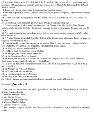 17. Matanias, filho de Mica, filho de Zabdi, filho de Asafe, o dirigente que iniciava as ações de graças
na oração, e Baquebuquias, o segundo entre seus irmãos; depois Abda, filho de Samua, filho de Galal,
filho de Jedútun.
18. Todos os levitas na santa cidade foram duzentos e oitenta e quatro.
19. Também os porteiros, Acube, Talmom, e seus irmãos, os guardas das portas, foram cento e sessenta
e dois.
20. O resto de Israel e dos sacerdotes e levitas, habitou em todas as cidades de Judá, cada um na sua
herança.
21. Os netinins, porém, habitaram em Ofel; e Ziá e Gispa presidiram sobre eles.
22. O superintendente dos levitas em Jerusalém era Uzi, filho de Bani, filho de Hasabias, filho de
Matanias, filho de Mica, dos filhos de Asafe, os cantores; ele estava encarregado do serviço da casa de
Deus.
23. Pois havia uma ordem da parte do rei acerca deles, e uma norma para os cantores, estabelecendo o
dever de cada dia.
24. E Petaías, filho de Mesezabel, dos filhos de Zerá, filho de Judá, estava às ordens do rei, em todos os
negócios concernentes ao povo.
25. E quanto às aldeias com os seus campos, alguns dos filhos de Judá habitaram em Quiriate-Arba e
seus arrabaldes, em Dibom e seus arrabaldes, e em Jecabzeel e suas aldeias;
26. em Jesuá, em Molada, em Bete-Pelete,
27. Em Hazar-Sual, em Berseba e seus arrabaldes,
28. em Ziclague, em Mecona e seus arrabaldes,
29. em En-Rimom, em Zorá, em Jarmute,
30. em Zanoa, em Adulão e suas aldeias, em Laquis e seus campos, e em Azeca e seus arrabaldes.
Acamparam-se, pois, desde Berseba até o vale do Hinom.
31. Os filhos de Benjamim também habitaram desde Geba em diante, em Micmás e Aíja, em Betel e
seus arrabaldes,
32. em Anatote, em Nobe, em Ananias,
33. em Hazor, em Ramá, em Gitaim,
34. em Hadide, em Zeboim, em Nebalate,
35. em Lode, e em Ono, vale dos artífices.
36. E dos levitas que habitavam em Judá, algumas turmas foram unidas a Benjamim.

[Neemias 12]Neemias        12
1. Ora, estes são os sacerdotes e os levitas que subiram com Zorobabel, filho de Sealtiel, e com Jesuá:
Seraías, Jeremias, Esdras,
2. Amarias, Maluque, Hatus,
3. Ido, Ginetói, Abias,
4. Secanias, Reum, Meremote,
5. Miamim, Maadias, Bilga,
6. Semaías, Joiaribe, Jedaías,
7. Salu, Amoque, Hilquias e Jedaías; estes foram os chefes dos sacerdotes e de seus irmãos, nos dias de
Jesuá.
 