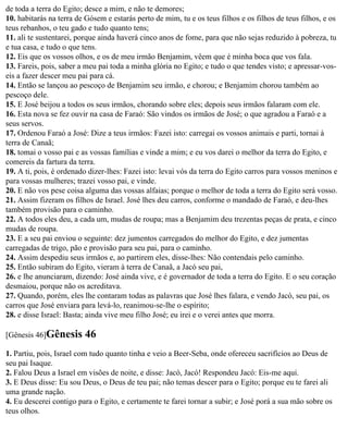 de toda a terra do Egito; desce a mim, e não te demores;
10. habitarás na terra de Gósem e estarás perto de mim, tu e os teus filhos e os filhos de teus filhos, e os
teus rebanhos, o teu gado e tudo quanto tens;
11. ali te sustentarei, porque ainda haverá cinco anos de fome, para que não sejas reduzido à pobreza, tu
e tua casa, e tudo o que tens.
12. Eis que os vossos olhos, e os de meu irmão Benjamim, vêem que é minha boca que vos fala.
13. Fareis, pois, saber a meu pai toda a minha glória no Egito; e tudo o que tendes visto; e apressar-vos-
eis a fazer descer meu pai para cá.
14. Então se lançou ao pescoço de Benjamim seu irmão, e chorou; e Benjamim chorou também ao
pescoço dele.
15. E José beijou a todos os seus irmãos, chorando sobre eles; depois seus irmãos falaram com ele.
16. Esta nova se fez ouvir na casa de Faraó: São vindos os irmãos de José; o que agradou a Faraó e a
seus servos.
17. Ordenou Faraó a José: Dize a teus irmãos: Fazei isto: carregai os vossos animais e parti, tornai à
terra de Canaã;
18. tomai o vosso pai e as vossas famílias e vinde a mim; e eu vos darei o melhor da terra do Egito, e
comereis da fartura da terra.
19. A ti, pois, é ordenado dizer-lhes: Fazei isto: levai vós da terra do Egito carros para vossos meninos e
para vossas mulheres; trazei vosso pai, e vinde.
20. E não vos pese coisa alguma das vossas alfaias; porque o melhor de toda a terra do Egito será vosso.
21. Assim fizeram os filhos de Israel. José lhes deu carros, conforme o mandado de Faraó, e deu-lhes
também provisão para o caminho.
22. A todos eles deu, a cada um, mudas de roupa; mas a Benjamim deu trezentas peças de prata, e cinco
mudas de roupa.
23. E a seu pai enviou o seguinte: dez jumentos carregados do melhor do Egito, e dez jumentas
carregadas de trigo, pão e provisão para seu pai, para o caminho.
24. Assim despediu seus irmãos e, ao partirem eles, disse-lhes: Não contendais pelo caminho.
25. Então subiram do Egito, vieram à terra de Canaã, a Jacó seu pai,
26. e lhe anunciaram, dizendo: José ainda vive, e é governador de toda a terra do Egito. E o seu coração
desmaiou, porque não os acreditava.
27. Quando, porém, eles lhe contaram todas as palavras que José lhes falara, e vendo Jacó, seu pai, os
carros que José enviara para levá-lo, reanimou-se-lhe o espírito;
28. e disse Israel: Basta; ainda vive meu filho José; eu irei e o verei antes que morra.

[Gênesis 46]Gênesis      46
1. Partiu, pois, Israel com tudo quanto tinha e veio a Beer-Seba, onde ofereceu sacrifícios ao Deus de
seu pai Isaque.
2. Falou Deus a Israel em visões de noite, e disse: Jacó, Jacó! Respondeu Jacó: Eis-me aqui.
3. E Deus disse: Eu sou Deus, o Deus de teu pai; não temas descer para o Egito; porque eu te farei ali
uma grande nação.
4. Eu descerei contigo para o Egito, e certamente te farei tornar a subir; e José porá a sua mão sobre os
teus olhos.
 