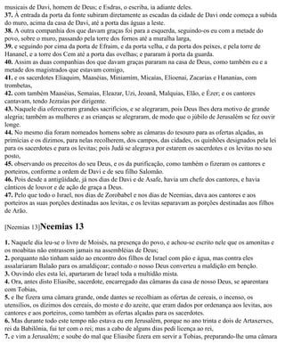 musicais de Davi, homem de Deus; e Esdras, o escriba, ia adiante deles.
37. À entrada da porta da fonte subiram diretamente as escadas da cidade de Davi onde começa a subida
do muro, acima da casa de Davi, até a porta das águas a leste.
38. A outra companhia dos que davam graças foi para a esquerda, seguindo-os eu com a metade do
povo, sobre o muro, passando pela torre dos fornos até a muralha larga,
39. e seguindo por cima da porta de Efraim, e da porta velha, e da porta dos peixes, e pela torre de
Hananel, e a torre dos Cem até a porta das ovelhas; e pararam à porta da guarda.
40. Assim as duas companhias dos que davam graças pararam na casa de Deus, como também eu e a
metade dos magistrados que estavam comigo,
41. e os sacerdotes Eliaquim, Maaséias, Miniamim, Micaías, Elioenai, Zacarias e Hananias, com
trombetas,
42. com também Maaséias, Semaías, Eleazar, Uzi, Jeoanã, Malquias, Elão, e Ézer; e os cantores
cantavam, tendo Jezraías por dirigente.
43. Naquele dia ofereceram grandes sacrifícios, e se alegraram, pois Deus lhes dera motivo de grande
alegria; também as mulheres e as crianças se alegraram, de modo que o júbilo de Jerusalém se fez ouvir
longe.
44. No mesmo dia foram nomeados homens sobre as câmaras do tesouro para as ofertas alçadas, as
primícias e os dízimos, para nelas recolherem, dos campos, das cidades, os quinhões designados pela lei
para os sacerdotes e para os levitas; pois Judá se alegrava por estarem os sacerdotes e os levitas no seu
posto,
45. observando os preceitos do seu Deus, e os da purificação, como também o fizeram os cantores e
porteiros, conforme a ordem de Davi e de seu filho Salomão.
46. Pois desde a antigüidade, já nos dias de Davi e de Asafe, havia um chefe dos cantores, e havia
cânticos de louvor e de ação de graça a Deus.
47. Pelo que todo o Israel, nos dias de Zorobabel e nos dias de Neemias, dava aos cantores e aos
porteiros as suas porções destinadas aos levitas, e os levitas separavam as porções destinadas aos filhos
de Arão.

[Neemias 13]Neemias        13
1. Naquele dia leu-se o livro de Moisés, na presença do povo, e achou-se escrito nele que os amonitas e
os moabitas não entrassem jamais na assembléias de Deus;
2. porquanto não tinham saído ao encontro dos filhos de Israel com pão e água, mas contra eles
assalariaram Balaão para os amaldiçoar; contudo o nosso Deus converteu a maldição em benção.
3. Ouvindo eles esta lei, apartaram de Israel toda a multidão mista.
4. Ora, antes disto Eliasibe, sacerdote, encarregado das câmaras da casa de nosso Deus, se aparentara
com Tobias,
5. e lhe fizera uma câmara grande, onde dantes se recolhiam as ofertas de cereais, o incenso, os
utensílios, os dízimos dos cereais, do mosto e do azeite, que eram dados por ordenança aos levitas, aos
cantores e aos porteiros, como também as ofertas alçadas para os sacerdotes.
6. Mas durante todo este tempo não estava eu em Jerusalém, porque no ano trinta e dois de Artaxerxes,
rei da Babilônia, fui ter com o rei; mas a cabo de alguns dias pedi licença ao rei,
7. e vim a Jerusalém; e soube do mal que Eliasibe fizera em servir a Tobias, preparando-lhe uma câmara
 