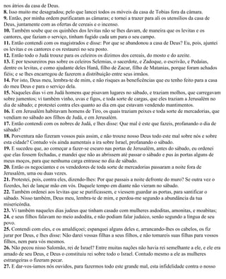 nos átrios da casa de Deus.
8. Isso muito me desagradou; pelo que lancei todos os móveis da casa de Tobias fora da câmara.
9. Então, por minha ordem purificaram as câmaras; e tornei a trazer para ali os utensílios da casa de
Deus, juntamente com as ofertas de cereais e o incenso.
10. Também soube que os quinhões dos levitas não se lhes davam, de maneira que os levitas e os
cantores, que faziam o serviço, tinham fugido cada um para o seu campo.
11. Então contendi com os magistrados e disse: Por que se abandonou a casa de Deus? Eu, pois, ajuntei
os levitas e os cantores e os restaurei no seu posto.
12. Então todo o Judá trouxe para os celeiros os dízimos dos cereais, do mosto e do azeite.
13. E por tesoureiros pus sobre os celeiros Selemias, o sacerdote, e Zadoque, o escrivão, e Pedaías,
dentre os levitas, e como ajudante deles Hanã, filho de Zacur, filho de Matanias, porque foram achados
fiéis; e se lhes encarregou de fazerem a distribuição entre seus irmãos.
14. Por isto, Deus meu, lembra-te de mim, e não risques as beneficências que eu tenho feito para a casa
do meu Deus e para o serviço dela.
15. Naqueles dias vi em Judá homens que pisavam lugares no sábado, e traziam molhos, que carregavam
sobre jumentos; vi também vinho, uvas e figos, e toda sorte de cargas, que eles traziam a Jerusalém no
dia de sábado; e protestei contra eles quanto ao dia em que estavam vendendo mantimentos.
16. E em Jerusalém habitavam homens de Tiro, os quais traziam peixes e toda sorte de mercadorias, que
vendiam no sábado aos filhos de Judá, e em Jerusalém.
17. Então contendi com os nobres de Judá, e lhes disse: Que mal é este que fazeis, profanando o dia de
sábado?
18. Porventura não fizeram vossos pais assim, e não trouxe nosso Deus todo este mal sobre nós e sobre
esta cidade? Contudo vós ainda aumentais a ira sobre Israel, profanando o sábado.
19. E sucedeu que, ao começar a fazer-se escuro nas portas de Jerusalém, antes do sábado, eu ordenei
que elas fossem fechadas, e mandei que não as abrissem até passar o sábado e pus às portas alguns de
meus moços, para que nenhuma carga entrasse no dia de sábado.
20. Então os negociantes e os vendedores de toda sorte de mercadorias passaram a noite fora de
Jerusalém, uma ou duas vezes.
21. Protestei, pois, contra eles, dizendo-lhes: Por que passais a noite defronte do muro? Se outra vez o
fizerdes, hei de lançar mão em vós. Daquele tempo em diante não vieram no sábado.
22. Também ordenei aos levitas que se purificassem, e viessem guardar as portas, para santificar o
sábado. Nisso também, Deus meu, lembra-te de mim, e perdoa-me segundo a abundância da tua
misericórdia.
23. Vi também naqueles dias judeus que tinham casado com mulheres asdoditas, amonitas, e moabitas;
24. e seus filhos falavam no meio asdodita, e não podiam falar judaico, senão segundo a língua de seu
povo.
25. Contendi com eles, e os amaldiçoei; espanquei alguns deles e, arrancando-lhes os cabelos, os fiz
jurar por Deus, e lhes disse: Não darei vossas filhas a seus filhos, e não tomareis suas filhas para vossos
filhos, nem para vós mesmos.
26. Não pecou nisso Salomão, rei de Israel? Entre muitas nações não havia rei semelhante a ele, e ele era
amado de seu Deus, e Deus o constituiu rei sobre todo o Israel. Contudo mesmo a ele as mulheres
estrangeiras o fizeram pecar.
27. E dar-vos-íamos nós ouvidos, para fazermos todo este grande mal, esta infidelidade contra o nosso
 