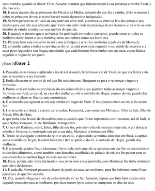 seus maridos quando se disser: O rei Assuero mandou que introduzissem à sua presença a rainha Vasti, e
ela não veio.
18. E neste mesmo dia as princesas da Pérsia e da Média, sabendo do que fez a rainha, dirão o mesmo a
todos os príncipes do rei; e assim haverá muito desprezo e indignação.
19. Se bem parecer ao rei, saia da sua parte um edito real, e escreva-se entre as leis dos persas e dos
medos para que não seja alterado, que Vasti não entre mais na presença do rei Assuero, e dê o rei os seus
direitos de rainha a outra que seja melhor do que ela.
20. E quando o decreto que o rei baixar for publicado em todo o seu reino, grande como é, todas as
mulheres darão honra a seus maridos, tanto aos nobres como aos humildes.
21. Pareceu bem este conselho ao rei e aos príncipes; e o rei fez conforme a palavra de Memucã,
22. enviando cartas a todas as províncias do rei, a cada província segundo o seu modo de escrever e a
cada povo segundo a sua língua, mandando que cada homem fosse senhor em sua casa, e que falasse
segundo a língua de seu povo.

[Ester 2]Ester   2
1. Passadas estas coisas e aplacada a ira do rei Assuero, lembrou-se ele de Vasti, do que ela fizera e do
que se decretara a seu respeito.
2. Então disseram os servos do rei que lhe ministravam: Busquem-se para o rei moças virgens e
formosas.
3. Ponha o rei em todas as províncias do seu reino oficiais que ajuntem todas as moças virgens e
formosas em Susã, a capital, na casa das mulheres, sob a custódia de Hegai, eunuco do rei, guarda das
mulheres; e dêem-se-lhes os seus cosméticos.
4. E a donzela que agradar ao rei seja rainha em lugar de Vasti. E isso pareceu bem ao rei; e ele assim
fez.
5. Havia então em Susã, a capital, certo judeu, benjamita, cujo nome era Mordecai, filho de Jair, filho de
Simei, filho de Quis,
6. que tinha sido levado de Jerusalém com os cativos que foram deportados com Jeconias, rei de Judá, o
qual Nabucodonosor, rei de Babilônia, transportara.
7. Criara ele Hadassa, isto é, Ester, filha de seu tio, pois não tinha ela nem pai nem mãe; e era donzela
esbelta e formosa; e, morrendo seu pai e sua mãe, Mordecai a tomara por filha.
8. Tendo se divulgado a ordem do rei e o seu edito, e ajuntando-se muitas donzelas em Susã, a capital,
sob a custódia de Hegai, levaram também Ester ao palácio do rei, à custódia de Hegai, guarda das
mulheres.
9. E a donzela gradou-lhe, e alcançou o favor dele; pelo que ele se apressou em dar-lhe os cosméticos e
os devidos alimentos, como também sete donzelas escolhidas do palácio do rei; e a fez passar com as
suas donzelas ao melhor lugar na casa das mulheres.
10. Ester, porém, não tinha declarado o seu povo nem a sua parentela, pois Mordecai lhe tinha ordenado
que não o declarasse.
11. E cada dia Mordecai passeava diante do pátio da casa das mulheres, para lhe informar como Ester
passava e do que lhe sucedia.
12. Ora, quando chegava a vez de cada donzela vir ao Rei Assuero, depois que fora feito a cada uma
segundo prescrito para as mulheres, por doze meses (pois assim se cumpriam os dias de seus
 