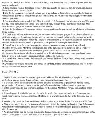 preparativos, a saber, seis meses com óleo de mirra, e seis meses com especiarias e ungüentos em uso
entre as mulheres);
13. desta maneira vinha a donzela ao rei: dava-lhe tudo quanto ela quisesse para levar consigo da casa
das mulheres para o palácio do rei;
14. à tarde ela entrava, e pela manhã voltava para a segunda casa das mulheres, à custódia de Saasgaz,
eunuco do rei, guarda das concubinas; ela não tornava mais ao rei, salvo se o rei desejasse, e fosse ela
chamada por nome.
15. Ora, quando chegou a vez de Ester, filha de Abiail, tio de Mordecai, que a tomara por sua filha, para
ir ao rei, coisa nenhuma pediu senão o que indicou Hegai, eunuco do rei, guarda das mulheres. Mas
Ester alcançava graça aos olhos de todos quantos a viam.
16. Ester foi levada ao rei Assuero, ao palácio real, no décimo mês, que é o mês de tebete, no sétimo ano
de seu reinado.
17. E o rei amou a Ester mais do que a todas mulheres, e ela alcançou graça e favor diante dele mais do
que todas as virgens; de sorte que lhe pôs sobre a cabeça a coroa real, e afez rainha em lugar de Vasti.
18. Então o rei deu um grande banquete a todos os seus príncipes e aos seus servos; era um banquete em
honra de Ester; e concedeu alívio às províncias, e fez presentes com régia liberalidade.
19. Quando pela segunda vez se ajuntavam as virgens, Mordecai estava sentado à porta do rei.
20. Ester, porém, como Mordecai lhe ordenara, não tinha declarado a sua parentela nem o seu povo:
porque obedecia as ordens de Mordecai como quando estava sendo criada em casa dele.
21. Naqueles dias, estando Mordecai sentado à porta do rei, dois eunucos do rei, os guardas da porta,
Bigtã e Teres, se indignaram e procuravam tirar a vida ao rei Assuero.
22. E veio isto ao conhecimento de Mordecai, que revelou à rainha Ester; e Ester o disse ao rei em nome
de Mordecai.
23. Quando se investigou o negócio e se achou ser verdade, ambos foram enforcados; e isso foi escrito
no livro das crônicas perante o rei.

[Ester 3]Ester   3
1. Depois destas coisas o rei Assuero engrandeceu a Hamã, filho de Hamedata, o agagita, e o exaltou,
pondo-lhe o assento acima dos de todos os príncipes que estavam com ele.
2. E todos os servos do rei que estavam à porta do rei se inclinavam e se prostravam perante Hamã,
porque assim ordenara o rei a seu respeito: porém Mordecai não se inclinava nem se prostrava.
3. Então os servos do rei que estavam à porta do rei disseram a Mordecai: Por que transgrides a ordem
do rei?
4. E sucedeu que, dizendo-lhe eles isso dia após dia, e não lhes dando ele ouvidos, o fizeram saber a
Hamã, para verem se o procedimento de Mordecai seria tolerado; pois ele lhes tinha declarado que era
judeu.
5. Vendo, pois, Hamã que Mordecai não se inclinava nem se prostrava diante dele, encheu-se de furor.
6. Mas, achou pouco tirar a vida somente a Mordecai; porque lhe haviam declarado o povo de Mordecai.
Por esse motivo Hamã procurou destruir todos os judeus, o povo de Mordecai, que havia em todo o
reino de Assuero.
7. No primeiro mês, que é o mês de nisã, no ano duodécimo do rei Assuero, se lançou Pur, isto é, a sorte,
perante Hamã, para cada dia e para mês, até o duodécimo, que é o mês de adar.
 