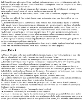 8. E Hamã disse ao rei Assuero: Existe espalhado e disperso entre os povos em todas as províncias do
teu reino um povo, cujas leis são diferentes das leis de todos os povos, e que não cumprem as leis do rei;
pelo que não convém ao rei tolerá-lo.
9. Se bem parecer ao rei, decrete-se que seja destruído; e eu pagarei dez mil talentos de prata aos
encarregados dos negócios do rei, para os recolherem ao tesouro do rei.
10. Então o rei tirou do seu dedo o anel, e o deu a Hamã, filho de Hamedata, o agagita, o inimigo dos
judeus;
11. e disse o rei a Hamã: Essa prata te é dada, como também esse povo, para fazeres dele o que bem
parecer aos teus olhos.
12. Então foram chamados os secretários do rei no primeiro mês, no dia treze do mesmo e, conforme
tudo, quando Hamã ordenou, se escreveu aos sátrapas do rei, e aos governadores que havia sobre todas
as províncias, e aos príncipes de todos os povos; a cada província segundo o seu modo de escrever, e a
cada povo segundo a sua língua; em nome do rei Assuero se escreveu, e com o anel do rei se selou.
13. Entiaram-se as cartas pelos correios a todas províncias do rei, para que destruíssem, matassem, e
fizessem perecer todos os judeus, moços e velhos, crianças e mulheres, em um mesmo dia, a treze do
duodécimo mês, que é o mês de adar, e para que lhes saqueassem os bens.
14. Uma cópia do documento havia de ser publicada como decreto em cada província, para que todos os
povos estivessem preparados para aquele dia.
15. Os correios saíram às pressas segundo a ordem do rei, e o decreto foi proclamado em Susã, a capital.
Então, o rei e Hamã se assentaram a beber, mas a cidade de Susã estava perplexa.

[Ester 4]Ester   4
1. Quando Mordecai soube tudo quanto se havia passado, rasgou as suas vestes, vestiu-se de saco e de
cinza, e saiu pelo meio da cidade, clamando com grande e amargo clamor;
2. e chegou até diante da porta do rei, pois ninguém vestido de saco podia entrar elas portas do rei.
3. Em todas as províncias aonde chegava a ordem do rei, e o seu decreto, havia entre os judeus grande
pranto, com jejum, e choro, e lamentação; e muitos se deitavam em saco e em cinza.
4. Quando vieram as moças de Ester e os eunucos lho fizeram saber, a rainha muito se entristeceu; e
enviou roupa para Mordecai, a fim de que, despindo-lhe o saco, lha vestissem; ele, porém, não a aceitou.
5. Então Ester mandou chamar Hataque, um dos eunucos do rei, que este havia designado para a servir, e
o mandou ir ter com Mordecai para saber que era aquilo, e por que era.
6. Hataque, pois, saiu a ter com Mordecai à praça da cidade, diante da porta do rei;
7. e Mordecai lhe fez saber tudo quanto lhe tinha sucedido, como também a soma exata do dinheiro que
Hamã prometera pagar ao tesouro do rei pela destruição dos judeus.
8. Também lhe deu a cópia do decreto escrito que se publicara em Susã para os destruir, para que a
mostrasse a Ester, e lha explicasse, ordenando-lhe que fosse ter com o rei, e lhe pedisse misericórdia e
lhe fizesse súplica ao seu povo.
9. Veio, pois, Hataque, e referiu a Ester as palavras de Mordecai.
10. Então falou Ester a Hataque, mandando-o dizer a Mordecai:
11. Todos os servos do rei, e o povo das províncias do rei, bem sabem que, para todo homem ou mulher
que entrar à presença do rei no pátio interior sem ser chamado, não há senão uma sentença, a de morte, a
menos que o rei estenda para ele o cetro de ouro, para que viva; mas eu já há trinta dias não sou chamada
 