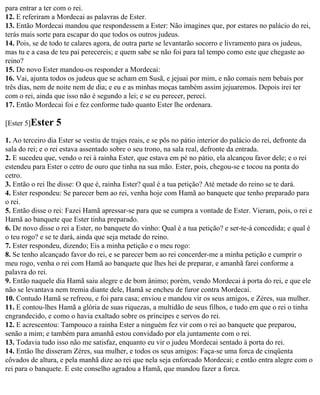 para entrar a ter com o rei.
12. E referiram a Mordecai as palavras de Ester.
13. Então Mordecai mandou que respondessem a Ester: Não imagines que, por estares no palácio do rei,
terás mais sorte para escapar do que todos os outros judeus.
14. Pois, se de todo te calares agora, de outra parte se levantarão socorro e livramento para os judeus,
mas tu e a casa de teu pai perecereis; e quem sabe se não foi para tal tempo como este que chegaste ao
reino?
15. De novo Ester mandou-os responder a Mordecai:
16. Vai, ajunta todos os judeus que se acham em Susã, e jejuai por mim, e não comais nem bebais por
três dias, nem de noite nem de dia; e eu e as minhas moças também assim jejuaremos. Depois irei ter
com o rei, ainda que isso não é segundo a lei; e se eu perecer, pereci.
17. Então Mordecai foi e fez conforme tudo quanto Ester lhe ordenara.

[Ester 5]Ester    5
1. Ao terceiro dia Ester se vestiu de trajes reais, e se pôs no pátio interior do palácio do rei, defronte da
sala do rei; e o rei estava assentado sobre o seu trono, na sala real, defronte da entrada.
2. E sucedeu que, vendo o rei à rainha Ester, que estava em pé no pátio, ela alcançou favor dele; e o rei
estendeu para Ester o cetro de ouro que tinha na sua mão. Ester, pois, chegou-se e tocou na ponta do
cetro.
3. Então o rei lhe disse: O que é, rainha Ester? qual é a tua petição? Até metade do reino se te dará.
4. Ester respondeu: Se parecer bem ao rei, venha hoje com Hamã ao banquete que tenho preparado para
o rei.
5. Então disse o rei: Fazei Hamã apressar-se para que se cumpra a vontade de Ester. Vieram, pois, o rei e
Hamã ao banquete que Ester tinha preparado.
6. De novo disse o rei a Ester, no banquete do vinho: Qual é a tua petição? e ser-te-á concedida; e qual é
o teu rogo? e se te dará, ainda que seja metade do reino.
7. Ester respondeu, dizendo; Eis a minha petição e o meu rogo:
8. Se tenho alcançado favor do rei, e se parecer bem ao rei concerder-me a minha petição e cumprir o
meu rogo, venha o rei com Hamã ao banquete que lhes hei de preparar, e amanhã farei conforme a
palavra do rei.
9. Então naquele dia Hamã saiu alegre e de bom ânimo; porém, vendo Mordecai à porta do rei, e que ele
não se levantava nem tremia diante dele, Hamã se encheu de furor contra Mordecai.
10. Contudo Hamã se refreou, e foi para casa; enviou e mandou vir os seus amigos, e Zéres, sua mulher.
11. E contou-lhes Hamã a glória de suas riquezas, a multidão de seus filhos, e tudo em que o rei o tinha
engrandecido, e como o havia exaltado sobre os príncipes e servos do rei.
12. E acrescentou: Tampouco a rainha Ester a ninguém fez vir com o rei ao banquete que preparou,
senão a mim; e também para amanhã estou convidado por ela juntamente com o rei.
13. Todavia tudo isso não me satisfaz, enquanto eu vir o judeu Mordecai sentado à porta do rei.
14. Então lhe disseram Zéres, sua mulher, e todos os seus amigos: Faça-se uma forca de cinqüenta
côvados de altura, e pela manhã dize ao rei que nela seja enforcado Mordecai; e então entra alegre com o
rei para o banquete. E este conselho agradou a Hamã, que mandou fazer a forca.
 