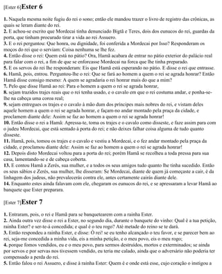 [Ester 6]Ester   6
1. Naquela mesma noite fugiu do rei o sono; então ele mandou trazer o livro de registro das crônicas, as
quais se leram diante do rei.
2. E achou-se escrito que Mordecai tinha denunciado Bigtã e Teres, dois dos eunucos do rei, guardas da
porta, que tinham procurado tirar a vida ao rei Assuero.
3. E o rei perguntou: Que honra, ou dignidade, foi conferida a Mordecai por Isso? Responderam os
moços do rei que o serviam: Coisa nenhuma se lhe fez.
4. Então disse o rei: Quem está no pátio? Ora, Hamã acabara de entrar no pátio exterior do palácio real
para falar com o rei, a fim de que se enforcasse Mordecai na forca que lhe tinha preparado.
5. E os servos do rei lhe responderam: Eis que Hamã está esperando no pátio. E disse o rei que entrasse.
6. Hamã, pois, entrou. Perguntou-lhe o rei: Que se fará ao homem a quem o rei se agrada honrar? Então
Hamã disse consigo mesmo: A quem se agradaria o rei honrar mais do que a mim?
7. Pelo que disse Hamã ao rei: Para o homem a quem o rei se agrada honrar,
8. sejam trazidos trajes reais que o rei tenha usado, e o cavalo em que o rei costuma andar, e ponha-se-
lhe na cabeça uma coroa real;
9. sejam entregues os trajes e o cavalo à mão dum dos príncipes mais nobres do rei, e vistam deles
aquele homem a quem o rei se agrada honrar, e façam-no andar montado pela praça da cidade, e
proclamem diante dele: Assim se faz ao homem a quem o rei se agrada honrar!
10. Então disse o rei a Hamã: Apressa-te, toma os trajes e o cavalo como disseste, e faze assim para com
o judeu Mordecai, que está sentado à porta do rei; e não deixes falhar coisa alguma de tudo quanto
disseste.
11. Hamã, pois, tomou os trajes e o cavalo e vestiu a Mordecai, e o fez andar montado pela praça da
cidade, e proclamou diante dele: Assim se faz ao homem a quem o rei se agrada honrar!
12. Depois disto Mordecai voltou para a porta do rei; porém Hamã se recolheu a toda pressa para sua
casa, lamentando-se e de cabeça coberta.
13. E contou Hamã a Zerés, sua mulher, e a todos os seus amigos tudo quanto lhe tinha sucedido. Então
os seus sábios e Zerés, sua mulher, lhe disseram: Se Mordecai, diante de quem já começaste a cair, é da
linhagem dos judeus, não prevalecerás contra ele, antes certamente cairás diante dele.
14. Enquanto estes ainda falavam com ele, chegaram os eunucos do rei, e se apressaram a levar Hamã ao
banquete que Ester preparara.

[Ester 7]Ester   7
1. Entraram, pois, o rei e Hamã para se banquetearem com a rainha Ester.
2. Ainda outra vez disse o rei a Ester, no segundo dia, durante o banquete do vinho: Qual é a tua petição,
rainha Ester? e ser-te-á concedida; e qual é o teu rogo? Até metade do reino se te dará.
3. Então respondeu a rainha Ester, e disse: Ó rei! se eu tenho alcançado o teu favor, e se parecer bem ao
rei, seja-me concedida a minha vida, eis a minha petição, e o meu povo, eis o meu rogo;
4. porque fomos vendidos, eu e o meu povo, para sermos destruídos, mortos e exterminados; se ainda
por servos e por servas nos tivessem vendido, eu teria me calado, ainda que o adversário não poderia ter
compensado a perda do rei.
5. Então falou o rei Assuero, e disse à rainha Ester: Quem é e onde está esse, cujo coração o instigou a
 