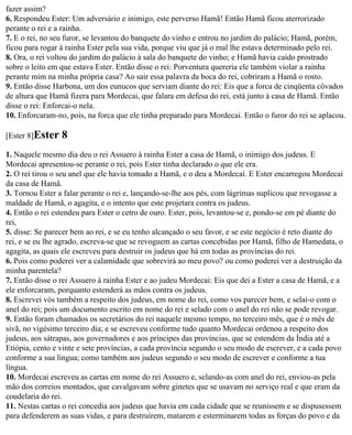 fazer assim?
6. Respondeu Ester: Um adversário e inimigo, este perverso Hamã! Então Hamã ficou aterrorizado
perante o rei e a rainha.
7. E o rei, no seu furor, se levantou do banquete do vinho e entrou no jardim do palácio; Hamã, porém,
ficou para rogar à rainha Ester pela sua vida, porque viu que já o mal lhe estava determinado pelo rei.
8. Ora, o rei voltou do jardim do palácio à sala do banquete do vinho; e Hamã havia caído prostrado
sobre o leito em que estava Ester. Então disse o rei: Porventura quereria ele também violar a rainha
perante mim na minha própria casa? Ao sair essa palavra da boca do rei, cobriram a Hamã o rosto.
9. Então disse Harbona, um dos eunucos que serviam diante do rei: Eis que a forca de cinqüenta côvados
de altura que Hamã fizera para Mordecai, que falara em defesa do rei, está junto à casa de Hamã. Então
disse o rei: Enforcai-o nela.
10. Enforcaram-no, pois, na forca que ele tinha preparado para Mordecai. Então o furor do rei se aplacou.

[Ester 8]Ester   8
1. Naquele mesmo dia deu o rei Assuero à rainha Ester a casa de Hamã, o inimigo dos judeus. E
Mordecai apresentou-se perante o rei, pois Ester tinha declarado o que ele era.
2. O rei tirou o seu anel que ele havia tomado a Hamã, e o deu a Mordecai. E Ester encarregou Mordecai
da casa de Hamã.
3. Tornou Ester a falar perante o rei e, lançando-se-lhe aos pés, com lágrimas suplicou que revogasse a
maldade de Hamã, o agagita, e o intento que este projetara contra os judeus.
4. Então o rei estendeu para Ester o cetro de ouro. Ester, pois, levantou-se e, pondo-se em pé diante do
rei,
5. disse: Se parecer bem ao rei, e se eu tenho alcançado o seu favor, e se este negócio é reto diante do
rei, e se eu lhe agrado, escreva-se que se revoguem as cartas concebidas por Hamã, filho de Hamedata, o
agagita, as quais ele escreveu para destruir os judeus que há em todas as províncias do rei.
6. Pois como poderei ver a calamidade que sobrevirá ao meu povo? ou como poderei ver a destruição da
minha parentela?
7. Então disse o rei Assuero à rainha Ester e ao judeu Mordecai: Eis que dei a Ester a casa de Hamã, e a
ele enforcaram, porquanto estenderá as mãos contra os judeus.
8. Escrevei vós também a respeito dos judeus, em nome do rei, como vos parecer bem, e selai-o com o
anel do rei; pois um documento escrito em nome do rei e selado com o anel do rei não se pode revogar.
9. Então foram chamados os secretários do rei naquele mesmo tempo, no terceiro mês, que é o mês de
sivã, no vigésimo terceiro dia; e se escreveu conforme tudo quanto Mordecai ordenou a respeito dos
judeus, aos sátrapas, aos governadores e aos príncipes das províncias, que se estendem da Índia até a
Etiópia, cento e vinte e sete províncias, a cada província segundo o seu modo de escrever, e a cada povo
conforme a sua língua; como também aos judeus segundo o seu modo de escrever e conforme a tua
língua.
10. Mordecai escreveu as cartas em nome do rei Assuero e, selando-as com anel do rei, enviou-as pela
mão dos correios montados, que cavalgavam sobre ginetes que se usavam no serviço real e que eram da
coudelaria do rei.
11. Nestas cartas o rei concedia aos judeus que havia em cada cidade que se reunissem e se dispusessem
para defenderem as suas vidas, e para destruírem, matarem e esterminarem todas as forças do povo e da
 
