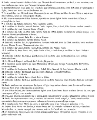 5. Então Jacó se levantou de Beer-Seba; e os filhos de Israel levaram seu pai Jacó, e seus meninos, e as
suas mulheres, nos carros que Faraó enviara para o levar.
6. Também tomaram o seu gado e os seus bens que tinham adquirido na terra de Canaã, e vieram para o
Egito, Jacó e toda a sua descendência com ele.
7. Os seus filhos e os filhos de seus filhos com ele, as suas filhas e as filhas de seus filhos, e toda a sua
descendência, levou-os consigo para o Egito.
8. São estes os nomes dos filhos de Israel, que vieram para o Egito, Jacó e seus filhos: Rúben, o
primogênito de Jacó.
9. E os filhos de Rúben: Hanoque, Palu, Hezrom e Carmi.
10. E os filhos de Simeão: Jemuel, Jamim, Oade, Jaquim, Zoar, e Saul, filho de uma mulher cananéia.
11. E os filhos de Levi: Gérsom, Coate e Merári.
12. E os filhos de Judá: Er, Onã, Selá, Pérez e Zerá. Er e Onã, porém, morreram na terra de Canaã. E os
filhos de Pérez foram Hezrom e Hamul,
13. E os filhos de Issacar: Tola, Puva, Iobe e Sinrom.
14. E os filhos de Zebulom: Serede, Elom e Jaleel.
15. Estes são os filhos de Léia, que ela deu a Jacó em Padã-Arã, além de Diná, sua filha; todas as almas
de seus filhos e de suas filhas eram trinta e três.
16. E os filhos de Gade: Zifiom, Hagui, Suni, Ezbom, Eri, Arodi e Areli.
17. E os filhos de Aser: Imná, Isvá, Isvi e Beria, e Sera, a irmã deles; e os filhos de Beria: Heber e
Malquiel.
18. Estes são os filhos de Zilpa, a qual Labão deu à sua filha Léia; e estes ela deu a Jacó, ao todo
dezesseis almas.
19. Os filhos de Raquel, mulher de Jacó: José e Benjamim.
20. E nasceram a José na terra do Egito Manassés e Efraim, que lhe deu Asenate, filha de Potífera,
sacerdote de Om.
21. E os filhos de Benjamim: Belá, Bequer, Asbel, Gêra, Naamã, Eí, Ros, Mupim, Hupim e Arde.
22. Estes são os filhos de Raquel, que nasceram a Jacó, ao todo catorze almas.
23. E os filhos de Dã: Husim.
24. E os filhos de Naftali: Jazeel, Guni, Jezer e Silém.
25. Estes são os filhos de Bila, a qual Labão deu à sua filha Raquel; e estes deu ela a Jacó, ao todo sete
almas.
26. Todas as almas que vieram com Jacó para o Egito e que saíram da sua coxa, fora as mulheres dos
filhos de Jacó, eram todas sessenta e seis almas;
27. e os filhos de José, que lhe nasceram no Egito, eram duas almas. Todas as almas da casa de Jacó, que
vieram para o Egito eram setenta.
28. Ora, Jacó enviou Judá adiante de si a José, para o encaminhar a Gósen; e chegaram à terra de Gósen.
29. Então José aprontou o seu carro, e subiu ao encontro de Israel, seu pai, a Gósen; e tendo-se-lhe
apresentado, lançou-se ao seu pescoço, e chorou sobre o seu pescoço longo tempo.
30. E Israel disse a José: Morra eu agora, já que tenho visto o teu rosto, pois que ainda vives.
31. Depois disse José a seus irmãos, e à casa de seu pai: Eu subirei e informarei a Faraó, e lhe direi:
Meus irmãos e a casa de meu pai, que estavam na terra de Canaã, vieram para mim.
32. Os homens são pastores, que se ocupam em apascentar gado; e trouxeram os seus rebanhos, o seu
gado e tudo o que têm.
 