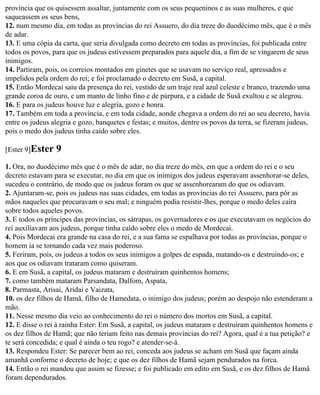 província que os quisessem assaltar, juntamente com os seus pequeninos e as suas mulheres, e que
saqueassem os seus bens,
12. num mesmo dia, em todas as províncias do rei Assuero, do dia treze do duodécimo mês, que é o mês
de adar.
13. E uma cópia da carta, que seria divulgada como decreto em todas as províncias, foi publicada entre
todos os povos, para que os judeus estivessem preparados para aquele dia, a fim de se vingarem de seus
inimigos.
14. Partiram, pois, os correios montados em ginetes que se usavam no serviço real, apressados e
impelidos pela ordem do rei; e foi proclamado o decreto em Susã, a capital.
15. Então Mordecai saiu da presença do rei, vestido de um traje real azul celeste e branco, trazendo uma
grande coroa de ouro, e um manto de linho fino e de púrpura, e a cidade de Susã exultou e se alegrou.
16. E para os judeus houve luz e alegria, gozo e honra.
17. Também em toda a província, e em toda cidade, aonde chegava a ordem do rei ao seu decreto, havia
entre os judeus alegria e gozo, banquetes e festas; e muitos, dentre os povos da terra, se fizeram judeus,
pois o medo dos judeus tinha caído sobre eles.

[Ester 9]Ester   9
1. Ora, no duodécimo mês que é o mês de adar, no dia treze do mês, em que a ordem do rei e o seu
decreto estavam para se executar, no dia em que os inimigos dos judeus esperavam assenhorar-se deles,
sucedeu o contrário, de modo que os judeus foram os que se assenhorearam do que os odiavam.
2. Ajuntaram-se, pois os judeus nas suas cidades, em todas as províncias do rei Assuero, para pôr as
mãos naqueles que procuravam o seu mal; e ninguém podia resistir-lhes, porque o medo deles caíra
sobre todos aqueles povos.
3. E todos os príncipes das províncias, os sátrapas, os governadores e os que executavam os negócios do
rei auxiliavam aos judeus, porque tinha caído sobre eles o medo de Mordecai.
4. Pois Mordecai era grande na casa do rei, e a sua fama se espalhava por todas as províncias, porque o
homem ia se tornando cada vez mais poderoso.
5. Feriram, pois, os judeus a todos os seus inimigos a golpes de espada, matando-os e destruindo-os; e
aos que os odiavam trataram como quiseram.
6. E em Susã, a capital, os judeus mataram e destruíram quinhentos homens;
7. como também mataram Parsandata, Dalfom, Aspata,
8. Parmasta, Arisai, Aridai e Vaizata,
10. os dez filhos de Hamã, filho de Hamedata, o inimigo dos judeus; porém ao despojo não estenderam a
mão.
11. Nesse mesmo dia veio ao conhecimento do rei o número dos mortos em Susã, a capital.
12. E disse o rei à rainha Ester: Em Susã, a capital, os judeus mataram e destruíram quinhentos homens e
os dez filhos de Hamã; que não teriam feito nas demais províncias do rei? Agora, qual é a tua petição? e
te será concedida; e qual é ainda o teu rogo? e atender-se-á.
13. Respondeu Ester: Se parecer bem ao rei, conceda aos judeus se acham em Susã que façam ainda
amanhã conforme o decreto de hoje; e que os dez filhos de Hamã sejam pendurados na forca.
14. Então o rei mandou que assim se fizesse; e foi publicado em edito em Susã, e os dez filhos de Hamã
foram dependurados.
 
