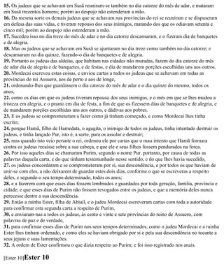 15. Os judeus que se achavam em Susã reuniram-se também no dia catorze do mês de adar, e mataram
em Susã trezentos homens; porém ao despojo não estenderam a mão.
16. Da mesma sorte os demais judeus que se achavam nas províncias do rei se reuniram e se dispuseram
em defesa das suas vidas, e tiveram repouso dos seus inimigos, matando dos que os odiavam setenta e
cinco mil; porém ao despojo não estenderam a mão.
17. Sucedeu isso no dia treze do mês de adar e no dia catorze descansaram, e o fizeram dia de banquetes
e de alegria.
18. Mas os judeus que se achavam em Susã se ajuntaram no dia treze como também no dia catorze; e
descansaram no dia quinze, fazendo-o dia de banquetes e de alegria.
19. Portanto os judeus das aldeias, que habitam nas cidades não muradas, fazem do dia catorze do mês
de adar dia de alegria e de banquetes, e de festas, e dia de mandarem porções escolhidas uns aos outros.
20. Mordecai escreveu estas coisas, e enviou cartas a todos os judeus que se achavam em todas as
províncias do rei Assuero, aos de perto e aos de longe,
21. ordenando-lhes que guardassem o dia catorze do mês de adar e o dia quinze do mesmo, todos os
anos,
22. como os dias em que os judeus tiveram repouso dos seus inimigos, e o mês em que se lhes mudou a
tristeza em alegria, e o pranto em dia de festa, a fim de que os fizessem dias de banquetes e de alegria, e
de mandarem porções escolhidas uns aos outros, e dádivas aos pobres.
23. E os judeus se comprometeram a fazer como já tinham começado, e como Mordecai lhes tinha
escrito;
24. porque Hamã, filho de Hamedata, o agagita, o inimigo de todos os judeus, tinha intentado destruir os
judeus, e tinha lançado Pur, isto é, a sorte, para os assolar e destruir;
25. mas quando isto veio perante o rei, ordenou ele por cartas que o mau intento que Hamã formara
contra os judeus recaísse sobre a sua cabeça, e que ele e seus filhos fossem pendurados na forca.
26. Por isso aqueles dias se chamaram Purim, segundo o nome Pur. portanto, por causa de todas as
palavras daquela carta, e do que tinham testemunhado nesse sentido, e do que lhes havia sucedido,
27. os judeus concordaram e se comprometeram por si, sua descendência, e por todos os que haviam de
unir-se com eles, a não deixarem de guardar estes dois dias, conforme o que se escreveras a respeito
deles, e segundo o seu tempo determinado, todos os anos;
28. e a fazerem com que esses dias fossem lembrados e guardados por toda geração, família, província e
cidade; e que esses dias de Purim não fossem revogados entre os judeus, e que a memória deles nunca
perecesse dentre a sua descendência.
29. Então a rainha Ester, filha de Abiail, e o judeu Mordecai escreveram cartas com toda a autoridade
para confirmar esta segunda carta a respeito de Purim,
30. e enviaram-nas a todos os judeus, às cento e vinte e sete províncias do reino de Assuero, com
palavras de paz e de verdade,
31. para confirmar esses dias de Purim nos seus tempos determinados, como o judeu Mordecai e a rainha
Ester lhes tinham ordenado, e como eles se haviam obrigado por si e pela sua descendência no tocante a
seus jejuns e suas lamentações.
32. A ordem de Ester confirmou o que dizia respeito ao Purim; e foi isso registrado nos anais.

[Ester 10]Ester    10
 