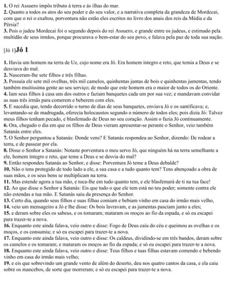 1. O rei Assuero impôs tributo à terra e às ilhas do mar.
2. Quanto a todos os atos do seu poder e do seu valor, e a narrativa completa da grandeza de Mordecai,
com que o rei o exaltou, porventura não estão eles escritos no livro dos anais dos reis da Média e da
Pérsia?
3. Pois o judeu Mordecai foi o segundo depois do rei Assuero, e grande entre os judeus, e estimado pela
multidão de seus irmãos, porque procurava o bem-estar do seu povo, e falava pela paz de toda sua nação.

[Jó 1]Jó   1
1. Havia um homem na terra de Uz, cujo nome era Jó. Era homem íntegro e reto, que temia a Deus e se
desviava do mal.
2. Nasceram-lhe sete filhos e três filhas.
3. Possuía ele sete mil ovelhas, três mil camelos, quinhentas juntas de bois e quinhentas jumentas, tendo
também muitíssima gente ao seu serviço; de modo que este homem era o maior de todos os do Oriente.
4. Iam seus filhos à casa uns dos outros e faziam banquetes cada um por sua vez; e mandavam convidar
as suas três irmãs para comerem e beberem com eles.
5. E sucedia que, tendo decorrido o turno de dias de seus banquetes, enviava Jó e os santificava; e,
levantando-se de madrugada, oferecia holocaustos segundo o número de todos eles; pois dizia Jó: Talvez
meus filhos tenham pecado, e blasfemado de Deus no seu coração. Assim o fazia Jó continuamente.
6. Ora, chegado o dia em que os filhos de Deus vieram apresentar-se perante o Senhor, veio também
Satanás entre eles.
7. O Senhor perguntou a Satanás: Donde vens? E Satanás respondeu ao Senhor, dizendo: De rodear a
terra, e de passear por ela.
8. Disse o Senhor a Satanás: Notaste porventura o meu servo Jó, que ninguém há na terra semelhante a
ele, homem íntegro e reto, que teme a Deus e se desvia do mal?
9. Então respondeu Satanás ao Senhor, e disse: Porventura Jó teme a Deus debalde?
10. Não o tens protegido de todo lado a ele, a sua casa e a tudo quanto tem? Tens abençoado a obra de
suas mãos, e os seus bens se multiplicam na terra.
11. Mas estende agora a tua mão, e toca-lhe em tudo quanto tem, e ele blasfemará de ti na tua face!
12. Ao que disse o Senhor a Satanás: Eis que tudo o que ele tem está no teu poder; somente contra ele
não estendas a tua mão. E Satanás saiu da presença do Senhor.
13. Certo dia, quando seus filhos e suas filhas comiam e bebiam vinho em casa do irmão mais velho,
14. veio um mensageiro a Jó e lhe disse: Os bois lavravam, e as jumentas pasciam junto a eles;
15. e deram sobre eles os sabeus, e os tomaram; mataram os moços ao fio da espada, e só eu escapei
para trazer-te a nova.
16. Enquanto este ainda falava, veio outro e disse: Fogo de Deus caiu do céu e queimou as ovelhas e os
moços, e os consumiu; e só eu escapei para trazer-te a nova.
17. Enquanto este ainda falava, veio outro e disse: Os caldeus, dividindo-se em três bandos, deram sobre
os camelos e os tomaram; e mataram os moços ao fio da espada; e só eu escapei para trazer-te a nova.
18. Enquanto este ainda falava, veio outro e disse: Teus filhos e tuas filhas estavam comendo e bebendo
vinho em casa do irmão mais velho;
19. e eis que sobrevindo um grande vento de além do deserto, deu nos quatro cantos da casa, e ela caiu
sobre os mancebos, de sorte que morreram; e só eu escapei para trazer-te a nova.
 