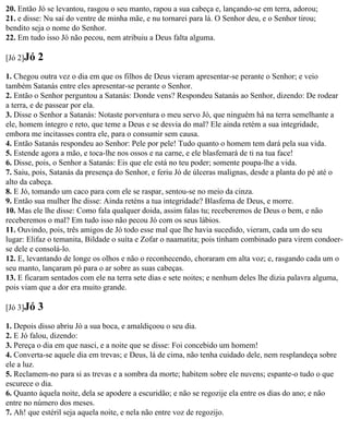 20. Então Jó se levantou, rasgou o seu manto, rapou a sua cabeça e, lançando-se em terra, adorou;
21. e disse: Nu saí do ventre de minha mãe, e nu tornarei para lá. O Senhor deu, e o Senhor tirou;
bendito seja o nome do Senhor.
22. Em tudo isso Jó não pecou, nem atribuiu a Deus falta alguma.

[Jó 2]Jó   2
1. Chegou outra vez o dia em que os filhos de Deus vieram apresentar-se perante o Senhor; e veio
também Satanás entre eles apresentar-se perante o Senhor.
2. Então o Senhor perguntou a Satanás: Donde vens? Respondeu Satanás ao Senhor, dizendo: De rodear
a terra, e de passear por ela.
3. Disse o Senhor a Satanás: Notaste porventura o meu servo Jó, que ninguém há na terra semelhante a
ele, homem íntegro e reto, que teme a Deus e se desvia do mal? Ele ainda retém a sua integridade,
embora me incitasses contra ele, para o consumir sem causa.
4. Então Satanás respondeu ao Senhor: Pele por pele! Tudo quanto o homem tem dará pela sua vida.
5. Estende agora a mão, e toca-lhe nos ossos e na carne, e ele blasfemará de ti na tua face!
6. Disse, pois, o Senhor a Satanás: Eis que ele está no teu poder; somente poupa-lhe a vida.
7. Saiu, pois, Satanás da presença do Senhor, e feriu Jó de úlceras malignas, desde a planta do pé até o
alto da cabeça.
8. E Jó, tomando um caco para com ele se raspar, sentou-se no meio da cinza.
9. Então sua mulher lhe disse: Ainda reténs a tua integridade? Blasfema de Deus, e morre.
10. Mas ele lhe disse: Como fala qualquer doida, assim falas tu; receberemos de Deus o bem, e não
receberemos o mal? Em tudo isso não pecou Jó com os seus lábios.
11. Ouvindo, pois, três amigos de Jó todo esse mal que lhe havia sucedido, vieram, cada um do seu
lugar: Elifaz o temanita, Bildade o suíta e Zofar o naamatita; pois tinham combinado para virem condoer-
se dele e consolá-lo.
12. E, levantando de longe os olhos e não o reconhecendo, choraram em alta voz; e, rasgando cada um o
seu manto, lançaram pó para o ar sobre as suas cabeças.
13. E ficaram sentados com ele na terra sete dias e sete noites; e nenhum deles lhe dizia palavra alguma,
pois viam que a dor era muito grande.

[Jó 3]Jó   3
1. Depois disso abriu Jó a sua boca, e amaldiçoou o seu dia.
2. E Jó falou, dizendo:
3. Pereça o dia em que nasci, e a noite que se disse: Foi concebido um homem!
4. Converta-se aquele dia em trevas; e Deus, lá de cima, não tenha cuidado dele, nem resplandeça sobre
ele a luz.
5. Reclamem-no para si as trevas e a sombra da morte; habitem sobre ele nuvens; espante-o tudo o que
escurece o dia.
6. Quanto àquela noite, dela se apodere a escuridão; e não se regozije ela entre os dias do ano; e não
entre no número dos meses.
7. Ah! que estéril seja aquela noite, e nela não entre voz de regozijo.
 
