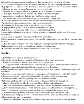 8. Amaldiçoem-na aqueles que amaldiçoam os dias, que são peritos em suscitar o leviatã.
9. As estrelas da alva se lhe escureçam; espere ela em vão a luz, e não veja as pálpebras da manhã;
10. porquanto não fechou as portas do ventre de minha mãe, nem escondeu dos meus olhos a aflição.
11. Por que não morri ao nascer? por que não expirei ao vir à luz?
12. Por que me receberam os joelhos? e por que os seios, para que eu mamasse?
13. Pois agora eu estaria deitado e quieto; teria dormido e estaria em repouso,
14. com os reis e conselheiros da terra, que reedificavam ruínas para si,
15. ou com os príncipes que tinham ouro, que enchiam as suas casas de prata;
16. ou, como aborto oculto, eu não teria existido, como as crianças que nunca viram a luz.
17. Ali os ímpios cessam de perturbar; e ali repousam os cansados.
18. Ali os presos descansam juntos, e não ouvem a voz do exator.
19. O pequeno e o grande ali estão e o servo está livre de seu senhor.
20. Por que se concede luz ao aflito, e vida aos amargurados de alma;
21. que anelam pela morte sem que ela venha, e cavam em procura dela mais do que de tesouros
escondidos;
22. que muito se regozijam e exultam, quando acham a sepultura?
23. Sim, por que se concede luz ao homem cujo caminho está escondido, e a quem Deus cercou de todos
os lados?
24. Pois em lugar de meu pão vem o meu suspiro, e os meus gemidos se derramam como água.
25. Porque aquilo que temo me sobrevém, e o que receio me acontece.
26. Não tenho repouso, nem sossego, nem descanso; mas vem a perturbação.

[Jó 4]Jó   4
1. Então respondeu Elifaz, o temanita, e disse:
2. Se alguém intentar falar-te, enfadarte-ás? Mas quem poderá conter as palavras?
3. Eis que tens ensinado a muitos, e tens fortalecido as mãos fracas.
4. As tuas palavras têm sustentado aos que cambaleavam, e os joelhos desfalecentes tens fortalecido.
5. Mas agora que se trata de ti, te enfadas; e, tocando-te a ti, te desanimas.
6. Porventura não está a tua confiança no teu temor de Deus, e a tua esperança na integridade dos teus
caminhos?
7. Lembra-te agora disto: qual o inocente que jamais pereceu? E onde foram os retos destruídos?
8. Conforme tenho visto, os que lavram iniquidade e semeiam o mal segam o mesmo.
9. Pelo sopro de Deus perecem, e pela rajada da sua ira são consumidos.
10. Cessa o rugido do leão, e a voz do leão feroz; os dentes dos leõezinhos se quebram.
11. Perece o leão velho por falta de presa, e os filhotes da leoa andam dispersos.
12. Ora, uma palavra se me disse em segredo, e os meus ouvidos perceberam um sussurro dela.
13. Entre pensamentos nascidos de visões noturnas, quando cai sobre os homens o sono profundo,
14. sobrevieram-me o espanto e o tremor, que fizeram estremecer todos os meus ossos.
15. Então um espírito passou por diante de mim; arrepiaram-se os cabelos do meu corpo.
16. Parou ele, mas não pude discernir a sua aparência; um vulto estava diante dos meus olhos; houve
silêncio, então ouvi uma voz que dizia:
17. Pode o homem mortal ser justo diante de Deus? Pode o varão ser puro diante do seu Criador?
 