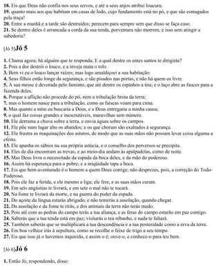 18. Eis que Deus não confia nos seus servos, e até a seus anjos atribui loucura;
19. quanto mais aos que habitam em casas de lodo, cujo fundamento está no pó, e que são esmagados
pela traça!
20. Entre a manhã e a tarde são destruídos; perecem para sempre sem que disso se faça caso.
21. Se dentro deles é arrancada a corda da sua tenda, porventura não morrem, e isso sem atingir a
sabedoria?

[Jó 5]Jó   5
1. Chama agora; há alguém que te responda; E a qual dentre os entes santos te dirigirás?
2. Pois a dor destrói o louco, e a inveja mata o tolo.
3. Bem vi eu o louco lançar raízes; mas logo amaldiçoei a sua habitação:
4. Seus filhos estão longe da segurança, e são pisados nas portas, e não há quem os livre.
5. A sua messe é devorada pelo faminto, que até dentre os espinhos a tira; e o laço abre as fauces para a
fazenda deles.
6. Porque a aflição não procede do pó, nem a tribulação brota da terra;
7. mas o homem nasce para a tribulação, como as faíscas voam para cima.
8. Mas quanto a mim eu buscaria a Deus, e a Deus entregaria a minha causa;
9. o qual faz coisas grandes e inescrutáveis, maravilhas sem número.
10. Ele derrama a chuva sobre a terra, e envia águas sobre os campos.
11. Ele põe num lugar alto os abatidos; e os que choram são exaltados à segurança.
12. Ele frustra as maquinações dos astutos, de modo que as suas mãos não possam levar coisa alguma a
efeito.
13. Ele apanha os sábios na sua própria astúcia, e o conselho dos perversos se precipita.
14. Eles de dia encontram as trevas, e ao meio-dia andam às apalpadelas, como de noite.
15. Mas Deus livra o necessitado da espada da boca deles, e da mão do poderoso.
16. Assim há esperança para o pobre; e a iniqüidade tapa a boca.
17. Eis que bem-aventurado é o homem a quem Deus corrige; não desprezes, pois, a correção do Todo-
Poderoso.
18. Pois ele faz a ferida, e ele mesmo a liga; ele fere, e as suas mãos curam.
19. Em seis angústias te livrará, e em sete o mal não te tocará.
20. Na fome te livrará da morte, e na guerra do poder da espada.
21. Do açoite da língua estarás abrigado, e não temerás a assolação, quando chegar.
22. Da assolação e da fome te rirás, e dos animais da terra não terás medo.
23. Pois até com as pedras do campo terás a tua aliança, e as feras do campo estarão em paz contigo.
24. Saberás que a tua tenda está em paz; visitarás o teu rebanho, e nada te faltará.
25. Também saberás que se multiplicará a tua descendência e a tua posteridade como a erva da terra.
26. Em boa velhice irás à sepultura, como se recolhe o feixe de trigo a seu tempo.
27. Eis que isso já o havemos inquirido, e assim o é; ouve-o, e conhece-o para teu bem.

[Jó 6]Jó   6
1. Então Jó, respondendo, disse:
 