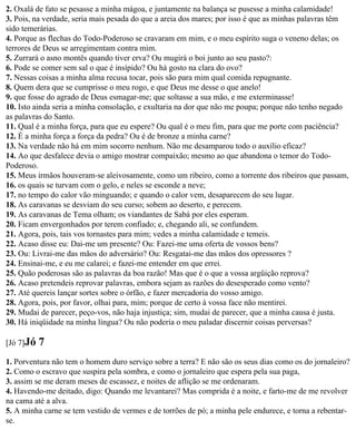 2. Oxalá de fato se pesasse a minha mágoa, e juntamente na balança se pusesse a minha calamidade!
3. Pois, na verdade, seria mais pesada do que a areia dos mares; por isso é que as minhas palavras têm
sido temerárias.
4. Porque as flechas do Todo-Poderoso se cravaram em mim, e o meu espírito suga o veneno delas; os
terrores de Deus se arregimentam contra mim.
5. Zurrará o asno montês quando tiver erva? Ou mugirá o boi junto ao seu pasto?:
6. Pode se comer sem sal o que é insípido? Ou há gosto na clara do ovo?
7. Nessas coisas a minha alma recusa tocar, pois são para mim qual comida repugnante.
8. Quem dera que se cumprisse o meu rogo, e que Deus me desse o que anelo!
9. que fosse do agrado de Deus esmagar-me; que soltasse a sua mão, e me exterminasse!
10. Isto ainda seria a minha consolação, e exultaria na dor que não me poupa; porque não tenho negado
as palavras do Santo.
11. Qual é a minha força, para que eu espere? Ou qual é o meu fim, para que me porte com paciência?
12. É a minha força a força da pedra? Ou é de bronze a minha carne?
13. Na verdade não há em mim socorro nenhum. Não me desamparou todo o auxílio eficaz?
14. Ao que desfalece devia o amigo mostrar compaixão; mesmo ao que abandona o temor do Todo-
Poderoso.
15. Meus irmãos houveram-se aleivosamente, como um ribeiro, como a torrente dos ribeiros que passam,
16. os quais se turvam com o gelo, e neles se esconde a neve;
17. no tempo do calor vão minguando; e quando o calor vem, desaparecem do seu lugar.
18. As caravanas se desviam do seu curso; sobem ao deserto, e perecem.
19. As caravanas de Tema olham; os viandantes de Sabá por eles esperam.
20. Ficam envergonhados por terem confiado; e, chegando ali, se confundem.
21. Agora, pois, tais vos tornastes para mim; vedes a minha calamidade e temeis.
22. Acaso disse eu: Dai-me um presente? Ou: Fazei-me uma oferta de vossos bens?
23. Ou: Livrai-me das mãos do adversário? Ou: Resgatai-me das mãos dos opressores ?
24. Ensinai-me, e eu me calarei; e fazei-me entender em que errei.
25. Quão poderosas são as palavras da boa razão! Mas que é o que a vossa argüição reprova?
26. Acaso pretendeis reprovar palavras, embora sejam as razões do desesperado como vento?
27. Até quereis lançar sortes sobre o órfão, e fazer mercadoria do vosso amigo.
28. Agora, pois, por favor, olhai para, mim; porque de certo à vossa face não mentirei.
29. Mudai de parecer, peço-vos, não haja injustiça; sim, mudai de parecer, que a minha causa é justa.
30. Há iniqüidade na minha língua? Ou não poderia o meu paladar discernir coisas perversas?

[Jó 7]Jó   7
1. Porventura não tem o homem duro serviço sobre a terra? E não são os seus dias como os do jornaleiro?
2. Como o escravo que suspira pela sombra, e como o jornaleiro que espera pela sua paga,
3. assim se me deram meses de escassez, e noites de aflição se me ordenaram.
4. Havendo-me deitado, digo: Quando me levantarei? Mas comprida é a noite, e farto-me de me revolver
na cama até a alva.
5. A minha carne se tem vestido de vermes e de torrões de pó; a minha pele endurece, e torna a rebentar-
se.
 