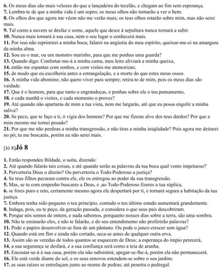 6. Os meus dias são mais velozes do que a lançadeira do tecelão, e chegam ao fim sem esperança.
7. Lembra-te de que a minha vida é um sopro; os meus olhos não tornarão a ver o bem.
8. Os olhos dos que agora me vêem não me verão mais; os teus olhos estarão sobre mim, mas não serei
mais.
9. Tal como a nuvem se desfaz e some, aquele que desce à sepultura nunca tornará a subir.
10. Nunca mais tornará à sua casa, nem o seu lugar o conhecerá mais.
11. Por isso não reprimirei a minha boca; falarei na angústia do meu espírito, queixar-me-ei na amargura
da minha alma.
12. Sou eu o mar, ou um monstro marinho, para que me ponhas uma guarda?
13. Quando digo: Confortar-me-á a minha cama, meu leito aliviará a minha queixa,
14. então me espantas com sonhos, e com visões me atemorizas;
15. de modo que eu escolheria antes a estrangulação, e a morte do que estes meus ossos.
16. A minha vida abomino; não quero viver para sempre; retira-te de mim, pois os meus dias são
vaidade.
17. Que é o homem, para que tanto o engrandeças, e ponhas sobre ele o teu pensamento,
18. e cada manhã o visites, e cada momento o proves?
19. Até quando não apartarás de mim a tua vista, nem me largarás, até que eu possa engolir a minha
saliva?
20. Se peco, que te faço a ti, ó vigia dos homens? Por que me fizeste alvo dos teus dardos? Por que a
mim mesmo me tornei pesado?
21. Por que me não perdoas a minha transgressão, e não tiras a minha iniqüidade? Pois agora me deitarei
no pó; tu me buscarás, porém eu não serei mais.

[Jó 8]Jó   8
1. Então respondeu Bildade, o suíta, dizendo:
2. Até quando falarás tais coisas, e até quando serão as palavras da tua boca qual vento impetuoso?
3. Perverteria Deus o direito? Ou perverteria o Todo-Poderoso a justiça?
4. Se teus filhos pecaram contra ele, ele os entregou ao poder da sua transgressão.
5. Mas, se tu com empenho buscares a Deus, e ,ao Todo-Poderoso fizeres a tua súplica,
6. se fores puro e reto, certamente mesmo agora ele despertará por ti, e tornará segura a habitação da tua
justiça.
7. Embora tenha sido pequeno o teu princípio, contudo o teu último estado aumentará grandemente.
8. Indaga, pois, eu te peço, da geração passada, e considera o que seus pais descobriram.
9. Porque nós somos de ontem, e nada sabemos, porquanto nossos dias sobre a terra, são uma sombra.
10. Não te ensinarão eles, e não te falarão, e do seu entendimento não proferirão palavras?
11. Pode o papiro desenvolver-se fora de um pântano. Ou pode o junco crescer sem água?
12. Quando está em flor e ainda não cortado, seca-se antes de qualquer outra erva.
13. Assim são as veredas de todos quantos se esquecem de Deus; a esperança do ímpio perecerá,
14. a sua segurança se desfará, e a sua confiança será como a teia de aranha.
15. Encostar-se-á à sua casa, porém ela não subsistirá; apegar-se-lhe-á, porém ela não permanecerá.
16. Ele está verde diante do sol, e os seus renovos estendem-se sobre o seu jardim;
17. as suas raízes se entrelaçam junto ao monte de pedras; até penetra o pedregal.
 