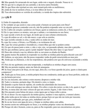 18. Mas quando for arrancado do seu lugar, então este o negará, dizendo: Nunca te vi.
19. Eis que tal é a alegria do seu caminho; e da terra outros brotarão.
20. Eis que Deus não rejeitará ao reto, nem tomará pela mão os malfeitores;
21. ainda de riso te encherá a boca, e os teus lábios de louvor.
22. Teus aborrecedores se vestirão de confusão; e a tenda dos ímpios não subsistirá.

[Jó 9]Jó   9
1. Então Jó respondeu, dizendo:
2. Na verdade sei que assim é; mas como pode o homem ser justo para com Deus?
3. Se alguém quisesse contender com ele, não lhe poderia responder uma vez em mil.
4. Ele é sábio de coração e poderoso em forças; quem se endureceu contra ele, e ficou seguro?
5. Ele é o que remove os montes, sem que o saibam, e os transtorna no seu furor;
6. o que sacode a terra do seu lugar, de modo que as suas colunas estremecem;
7. o que dá ordens ao sol, e ele não nasce; o que sela as estrelas;
8. o que sozinho estende os céus, e anda sobre as ondas do mar;
9. o que fez a ursa, o Oriom, e as Plêiades, e as recâmaras do sul;
10. o que faz coisas grandes e insondáveis, e maravilhas que não se podem contar.
11. Eis que ele passa junto a mim, e, não o vejo; sim, vai passando adiante, mas não o percebo.
12. Eis que arrebata a presa; quem o pode impedir? Quem lhe dirá: Que é o que fazes?
13. Deus não retirará a sua ira; debaixo dele se curvaram os aliados de Raabe;
14. quanto menos lhe poderei eu responder ou escolher as minhas palavras para discutir com ele?
15. Embora, eu seja justo, não lhe posso responder; tenho de pedir misericórdia ao meu juiz.
16. Ainda que eu chamasse, e ele me respondesse, não poderia crer que ele estivesse escutando a minha
voz.
17. Pois ele me quebranta com uma tempestade, e multiplica as minhas chagas sem causa.
18. Não me permite respirar, antes me farta de amarguras.
19. Se fosse uma prova de força, eis-me aqui, diria ele; e se fosse questão de juízo, quem o citaria para
comparecer?
20. Ainda que eu fosse justo, a minha própria boca me condenaria; ainda que eu fosse perfeito, então ela
me declararia perverso:
21. Eu sou inocente; não estimo a mim mesmo; desprezo a minha vida.
22. Tudo é o mesmo, portanto digo: Ele destrói o reto e o ímpio.
23. Quando o açoite mata de repente, ele zomba da calamidade dos inocentes.
24. A terra está entregue nas mãos do ímpio. Ele cobre o rosto dos juízes; se não é ele, quem é, logo?
25. Ora, os meus dias são mais velozes do que um correio; fogem, e não vêem o bem.
26. Eles passam como balsas de junco, como águia que se lança sobre a presa.
27. Se eu disser: Eu me esquecerei da minha queixa, mudarei o meu aspecto, e tomarei alento;
28. então tenho pavor de todas as minhas dores; porque bem sei que não me terás por inocente.
29. Eu serei condenado; por que, pois, trabalharei em vão?
30. Se eu me lavar com água de neve, e limpar as minhas mãos com sabão,
31. mesmo assim me submergirás no fosso, e as minhas próprias vestes me abominarão.
32. Porque ele não é homem, como eu, para eu lhe responder, para nos encontrarmos em juízo.
 