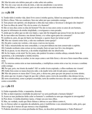 33. Não há entre nós árbitro para pôr a mão sobre nós ambos.
34. Tire ele a sua vara de cima de mim, e não me amedronte o seu terror;
35. então falarei, e não o temerei; pois eu não sou assim em mim mesmo.

[Jó 10]Jó   10
1. Tendo tédio à minha vida; darei livre curso à minha queixa, falarei na amargura da minha alma:
2. Direi a Deus: Não me condenes; faze-me saber por que contendes comigo.
3. Tens prazer em oprimir, em desprezar a obra das tuas mãos e favorecer o desígnio dos ímpios?
4. Tens tu olhos de carne? Ou vês tu como vê o homem?
5. São os teus dias como os dias do homem? Ou são os teus anos como os anos de um homem,
6. para te informares da minha iniqüidade, e averiguares o meu pecado,
7. ainda que tu sabes que eu não sou ímpio, e que não há ninguém que possa livrar-me da tua mão?
8. As tuas mãos me fizeram e me deram forma; e te voltas agora para me consumir?
9. Lembra-te, pois, de que do barro me formaste; e queres fazer-me tornar ao pó?
10. Não me vazaste como leite, e não me coalhaste como queijo?
11. De pele e carne me vestiste, e de ossos e nervos me teceste.
12. Vida e misericórdia me tens concedido, e a tua providência me tem conservado o espírito.
13. Contudo ocultaste estas coisas no teu coração; bem sei que isso foi o teu desígnio.
14. Se eu pecar, tu me observas, e da minha iniqüidade não me absolverás.
15. Se for ímpio, ai de mim! Se for justo, não poderei levantar a minha cabeça, estando farto de
ignomínia, e de contemplar a minha miséria.
16. Se a minha cabeça se exaltar, tu me caças como a um leão feroz; e de novo fazes maravilhas contra
mim.
17. Tu renovas contra mim as tuas testemunhas, e multiplicas contra mim a tua ira; reveses e combate
estão comigo.
18. Por que, pois, me tiraste da madre? Ah! se então tivera expirado, e olhos nenhuns me vissem!
19. Então fora como se nunca houvera sido; e da madre teria sido levado para a sepultura.
20. Não são poucos os meus dias? Cessa, pois, e deixa-me, para que por um pouco eu tome alento;
21. antes que me vá para o lugar de que não voltarei, para a terra da escuridão e das densas trevas,
22. terra escuríssima, como a própria escuridão, terra da sombra trevosa e do caos, e onde a própria luz é
como a escuridão.

[Jó 11]Jó   11
1. Então respondeu Zofar, o naamatita, dizendo:
2. Não se dará resposta à multidão de palavras? ou será justificado o homem falador?
3. Acaso as tuas jactâncias farão calar os homens? e zombarás tu sem que ninguém te envergonhe?
4. Pois dizes: A minha doutrina é pura, e limpo sou aos teus olhos.
5. Mas, na verdade, oxalá que Deus falasse e abrisse os seus lábios contra ti,
6. e te fizesse saber os segredos da sabedoria, pois é multiforme o seu entendimento; sabe, pois, que
Deus exige de ti menos do que merece a tua iniqüidade.
7. Poderás descobrir as coisas profundas de Deus, ou descobrir perfeitamente o Todo-Poderoso?
 