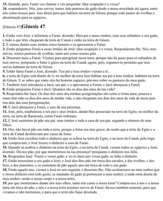 33. Quando, pois, Faraó vos chamar e vos perguntar: Que ocupação é a vossa?
34. respondereis: Nós, teus servos, temos sido pastores de gado desde a nossa mocidade até agora, tanto
nós como nossos pais. Isso direis para que habiteis na terra de Gósen; porque todo pastor de ovelhas é
abominação para os egípcios.

[Gênesis 47]Gênesis       47
1. Então veio José, e informou a Faraó, dizendo: Meu pai e meus irmãos, com seus rebanhos e seu gado,
e tudo o que têm, chegaram da terra de Canaã e estão na terra de Gósen.
2. E tomou dentre seus irmãos cinco homens e os apresentou a Faraó.
3. Então perguntou Faraó a esses irmãos de José: Que ocupação é a vossa; Responderam-lhe: Nós, teus
servos, somos pastores de ovelhas, tanto nós como nossos pais.
4. Disseram mais a Faraó: Viemos para peregrinar nesta terra; porque não há pasto para os rebanhos de
teus servos, porquanto a fome é grave na terra de Canaã; agora, pois, rogamos-te permitas que teus
servos habitem na terra de Gósen.
5. Então falou Faraó a José, dizendo: Teu pai e teus irmãos vieram a ti;
6. a terra do Egito está diante de ti; no melhor da terra faze habitar teu pai e teus irmãos; habitem na terra
de Gósen. E se sabes que entre eles há homens capazes, põe-nos sobre os pastores do meu gado.
7. Também José introduziu a Jacó, seu pai, e o apresentou a Faraó; e Jacó abençoou a Faraó.
8. Então perguntou Faraó a Jacó: Quantos são os dias dos anos da tua vida?
9. Respondeu-lhe Jacó: Os dias dos anos das minhas peregrinações são cento e trinta anos; poucos e
maus têm sido os dias dos anos da minha vida, e não chegaram aos dias dos anos da vida de meus pais
nos dias das suas peregrinações.
10. E Jacó abençoou a Faraó, e saiu da sua presença.
11. José, pois, estabeleceu a seu pai e seus irmãos, dando-lhes possessão na terra do Egito, no melhor da
terra, na terra de Ramessés, como Faraó ordenara.
12. E José sustentou de pão seu pai, seus irmãos e toda a casa de seu pai, segundo o número de seus
filhos.
13. Ora, não havia pão em toda a terra, porque a fome era mui grave; de modo que a terra do Egito e a
terra de Canaã desfaleciam por causa da fome.
14. Então José recolheu todo o dinheiro que se achou na terra do Egito, e na terra de Canaã, pelo trigo
que compravam; e José trouxe o dinheiro à casa de Faraó.
15. Quando se acabou o dinheiro na terra do Egito, e na terra de Canaã, vieram todos os egípcios a José,
dizendo: Dá-nos pão; por que morreremos na tua presença? porquanto o dinheiro nos falta.
16. Respondeu José: Trazei o vosso gado, e vo-lo darei por vosso gado, se falta o dinheiro.
17. Então trouxeram o seu gado a José; e José deu-lhes pão em troca dos cavalos, e das ovelhas, e dos
bois, e dos jumentos; e os sustentou de pão aquele ano em troca de todo o seu gado.
18. Findo aquele ano, vieram a José no ano seguinte e disseram-lhe: Não ocultaremos ao meu senhor que
o nosso dinheiro está todo gasto; as manadas de gado já pertencem a meu senhor; e nada resta diante de
meu senhor, senão o nosso corpo e a nossa terra;
19. por que morreremos diante dos teus olhos, tanto nós como a nossa terra? Compra-nos a nós e a nossa
terra em troca de pão, e nós e a nossa terra seremos servos de Faraó; dá-nos também semente, para que
vivamos e não morramos, e para que a terra não fique desolada.
 