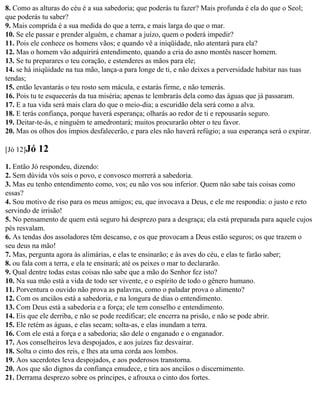 8. Como as alturas do céu é a sua sabedoria; que poderás tu fazer? Mais profunda é ela do que o Seol;
que poderás tu saber?
9. Mais comprida é a sua medida do que a terra, e mais larga do que o mar.
10. Se ele passar e prender alguém, e chamar a juízo, quem o poderá impedir?
11. Pois ele conhece os homens vãos; e quando vê a iniqüidade, não atentará para ela?
12. Mas o homem vão adquirirá entendimento, quando a cria do asno montês nascer homem.
13. Se tu preparares o teu coração, e estenderes as mãos para ele;
14. se há iniqüidade na tua mão, lança-a para longe de ti, e não deixes a perversidade habitar nas tuas
tendas;
15. então levantarás o teu rosto sem mácula, e estarás firme, e não temerás.
16. Pois tu te esquecerás da tua miséria; apenas te lembrarás dela como das águas que já passaram.
17. E a tua vida será mais clara do que o meio-dia; a escuridão dela será como a alva.
18. E terás confiança, porque haverá esperança; olharás ao redor de ti e repousarás seguro.
19. Deitar-te-ás, e ninguém te amedrontará; muitos procurarão obter o teu favor.
20. Mas os olhos dos ímpios desfalecerão, e para eles não haverá refúgio; a sua esperança será o expirar.

[Jó 12]Jó   12
1. Então Jó respondeu, dizendo:
2. Sem dúvida vós sois o povo, e convosco morrerá a sabedoria.
3. Mas eu tenho entendimento como, vos; eu não vos sou inferior. Quem não sabe tais coisas como
essas?
4. Sou motivo de riso para os meus amigos; eu, que invocava a Deus, e ele me respondia: o justo e reto
servindo de irrisão!
5. No pensamento de quem está seguro há desprezo para a desgraça; ela está preparada para aquele cujos
pés resvalam.
6. As tendas dos assoladores têm descanso, e os que provocam a Deus estão seguros; os que trazem o
seu deus na mão!
7. Mas, pergunta agora às alimárias, e elas te ensinarão; e às aves do céu, e elas te farão saber;
8. ou fala com a terra, e ela te ensinará; até os peixes o mar to declararão.
9. Qual dentre todas estas coisas não sabe que a mão do Senhor fez isto?
10. Na sua mão está a vida de todo ser vivente, e o espírito de todo o gênero humano.
11. Porventura o ouvido não prova as palavras, como o paladar prova o alimento?
12. Com os anciãos está a sabedoria, e na longura de dias o entendimento.
13. Com Deus está a sabedoria e a força; ele tem conselho e entendimento.
14. Eis que ele derriba, e não se pode reedificar; ele encerra na prisão, e não se pode abrir.
15. Ele retém as águas, e elas secam; solta-as, e elas inundam a terra.
16. Com ele está a força e a sabedoria; são dele o enganado e o enganador.
17. Aos conselheiros leva despojados, e aos juízes faz desvairar.
18. Solta o cinto dos reis, e lhes ata uma corda aos lombos.
19. Aos sacerdotes leva despojados, e aos poderosos transtorna.
20. Aos que são dignos da confiança emudece, e tira aos anciãos o discernimento.
21. Derrama desprezo sobre os príncipes, e afrouxa o cinto dos fortes.
 