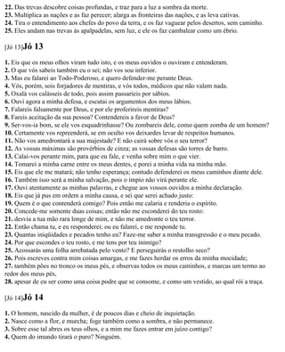 22. Das trevas descobre coisas profundas, e traz para a luz a sombra da morte.
23. Multiplica as nações e as faz perecer; alarga as fronteiras das nações, e as leva cativas.
24. Tira o entendimento aos chefes do povo da terra, e os faz vaguear pelos desertos, sem caminho.
25. Eles andam nas trevas às apalpadelas, sem luz, e ele os faz cambalear como um ébrio.

[Jó 13]Jó   13
1. Eis que os meus olhos viram tudo isto, e os meus ouvidos o ouviram e entenderam.
2. O que vós sabeis também eu o sei; não vos sou inferior.
3. Mas eu falarei ao Todo-Poderoso, e quero defender-me perante Deus.
4. Vós, porém, sois forjadores de mentiras, e vós todos, médicos que não valem nada.
5. Oxalá vos calásseis de todo, pois assim passaríeis por sábios.
6. Ouvi agora a minha defesa, e escutai os argumentos dos meus lábios.
7. Falareis falsamente por Deus, e por ele proferireis mentiras?
8. Fareis aceitação da sua pessoa? Contendereis a favor de Deus?
9. Ser-vos-ia bom, se ele vos esquadrinhasse? Ou zombareis dele, como quem zomba de um homem?
10. Certamente vos repreenderá, se em oculto vos deixardes levar de respeitos humanos.
11. Não vos amedrontará a sua majestade? E não cairá sobre vós o seu terror?
12. As vossas máximas são provérbios de cinza; as vossas defesas são torres de barro.
13. Calai-vos perante mim, para que eu fale, e venha sobre mim o que vier.
14. Tomarei a minha carne entre os meus dentes, e porei a minha vida na minha mão.
15. Eis que ele me matará; não tenho esperança; contudo defenderei os meus caminhos diante dele.
16. Também isso será a minha salvação, pois o ímpio não virá perante ele.
17. Ouvi atentamente as minhas palavras, e chegue aos vossos ouvidos a minha declaração.
18. Eis que já pus em ordem a minha causa, e sei que serei achado justo:
19. Quem é o que contenderá comigo? Pois então me calaria e renderia o espírito.
20. Concede-me somente duas coisas; então não me esconderei do teu rosto:
21. desvia a tua mão rara longe de mim, e não me amedronte o teu terror.
22. Então chama tu, e eu responderei; ou eu falarei, e me responde tu.
23. Quantas iniqüidades e pecados tenho eu? Faze-me saber a minha transgressão e o meu pecado.
24. Por que escondes o teu rosto, e me tens por teu inimigo?
25. Acossarás uma folha arrebatada pelo vento? E perseguirás o restolho seco?
26. Pois escreves contra mim coisas amargas, e me fazes herdar os erros da minha mocidade;
27. também pões no tronco os meus pés, e observas todos os meus caminhos, e marcas um termo ao
redor dos meus pés,
28. apesar de eu ser como uma coisa podre que se consome, e como um vestido, ao qual rói a traça.

[Jó 14]Jó   14
1. O homem, nascido da mulher, é de poucos dias e cheio de inquietação.
2. Nasce como a flor, e murcha; foge também como a sombra, e não permanece.
3. Sobre esse tal abres os teus olhos, e a mim me fazes entrar em juízo contigo?
4. Quem do imundo tirará o puro? Ninguém.
 