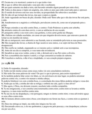 17. Escuta-me e to mostrarei; contar-te-ei o que tenho visto
18. (o que os sábios têm anunciado e seus pais não o ocultaram;
19. aos quais somente era dada a terra, não havendo estranho algum passado por entre eles);
20. Todos os dias passa o ímpio em angústia, sim, todos os anos que estão reservados para o opressor.
21. O sonido de terrores está nos seus ouvidos; na prosperidade lhe sobrevém o assolador.
22. Ele não crê que tornará das trevas, mas que o espera a espada.
23. Anda vagueando em busca de pão, dizendo: Onde está? Bem sabe que o dia das trevas lhe está perto,
à mão.
24. Amedrontam-no a angústia e a tribulação; prevalecem contra ele, como um rei preparado para a
peleja.
25. Porque estendeu a sua mão contra Deus, e contra o Todo-Poderoso se porta com soberba;
26. arremete contra ele com dura cerviz, e com as saliências do seu escudo;
27. porquanto cobriu o seu rosto com a sua gordura, e criou carne gorda nas ilhargas;
28. e habitou em cidades assoladas, em casas em que ninguém deveria morar, que estavam a ponto de
tornar-se em montões de ruínas;
29. não se enriquecerá, nem subsistirá a sua fazenda, nem se estenderão pela terra as suas possessões.
30. Não escapará das trevas; a chama do fogo secará os seus ramos, e ao sopro da boca de Deus
desaparecerá.
31. Não confie na vaidade, enganando-se a si mesmo; pois a vaidade será a sua recompensa.
32. Antes do seu dia se cumprirá, e o seu ramo não reverdecerá.
33. Sacudirá as suas uvas verdes, como a vide, e deixará cair a sua flor como a oliveira.
34. Pois a assembléia dos ímpios é estéril, e o fogo consumirá as tendas do suborno.
35. Concebem a malícia, e dão à luz a iniqüidade, e o seu coração prepara enganos.

[Jó 16]Jó   16
1. Então Jó respondeu, dizendo:
2. Tenho ouvido muitas coisas como essas; todos vós sois consoladores molestos.
3. Não terão fim essas palavras de vento? Ou que é o que te provoca, para assim responderes?
4. Eu também poderia falar como vós falais, se vós estivésseis em meu lugar; eu poderia amontoar
palavras contra vós, e contra vós menear a minha cabeça;
5. poderia fortalecer-vos com a minha boca, e a consolação dos meus lábios poderia mitigar a vossa dor.
6. Ainda que eu fale, a minha dor não se mitiga; e embora me cale, qual é o meu alívio?
7. Mas agora, ó Deus, me deixaste exausto; assolaste toda a minha companhia.
8. Tu me emagreceste, e isso constitui uma testemunha contra mim; contra mim se levanta a minha
magreza, e o meu rosto testifica contra mim.
9. Na sua ira ele me despedaçou, e me perseguiu; rangeu os dentes contra mim; o meu adversário aguça
os seus olhos contra mim.
10. Os homens abrem contra mim a boca; com desprezo me ferem nas faces, e contra mim se ajuntam à
uma.
11. Deus me entrega ao ímpio, nas mãos dos iníquos me faz cair.
12. Descansado estava eu, e ele me quebrantou; e pegou-me pelo pescoço, e me despedaçou; colocou-
me por seu alvo;
 