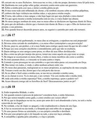 13. cercam-me os seus flecheiros. Atravessa-me os rins, e não me poupa; derrama o meu fel pela terra.
14. Quebranta-me com golpe sobre golpe; arremete contra mim como um guerreiro.
15. Sobre a minha pele cosi saco, e deitei a minha glória no pó.
16. O meu rosto todo está inflamado de chorar, e há sombras escuras sobre as minhas pálpebras,
17. embora não haja violência nas minhas mãos, e seja pura a minha oração.
18. Ó terra, não cubras o meu sangue, e não haja lugar em que seja abafado o meu clamor!
19. Eis que agora mesmo a minha testemunha está no céu, e o meu fiador nas alturas.
20. Os meus amigos zombam de mim; mas os meus olhos se desfazem em lágrimas diante de Deus,
21. para que ele defenda o direito que o homem tem diante de Deus e o que o filho do homem tem
perante, o seu próximo.
22. Pois quando houver decorrido poucos anos, eu seguirei o caminho por onde não tornarei.

[Jó 17]Jó   17
1. O meu espírito está quebrantado, os meus dias se extinguem, a sepultura me está preparada!
2. Deveras estou cercado de zombadores, e os meus olhos contemplam a sua provocação!
3. Dá-me, peço-te, um penhor, e sê o meu fiador para contigo; quem mais há que me dê a mão?
4. Porque aos seus corações encobriste o entendimento, pelo que não os exaltarás.
5. Quem entrega os seus amigos como presa, os olhos de seus filhos desfalecerão.
6. Mas a mim me pôs por motejo dos povos; tornei-me como aquele em cujo rosto se cospe.
7. De mágoa se escureceram os meus olhos, e todos os meus membros são como a sombra.
8. Os retos pasmam disso, e o inocente se levanta contra o ímpio.
9. Contudo o justo prossegue no seu caminho e o que tem mãos puras vai crescendo em força.
10. Mas tornai vós todos, e vinde, e sábio nenhum acharei entre vós.
11. Os meus dias passaram, malograram-se os meus propósitos, as aspirações do meu coração.
12. Trocam a noite em dia; dizem que a luz está perto das trevas.
13. Se eu olhar o Seol como a minha casa, se nas trevas estender a minha cama,
14. se eu clamar à cova: Tu és meu pai; e aos vermes: Vós sois minha mãe e minha irmã;
15. onde está então a minha esperança? Sim, a minha esperança, quem a poderá ver?
16. Acaso descerá comigo até os ferrolhos do Seol? Descansaremos juntos no pó?

[Jó 18]Jó   18
1. Então respondeu Bildade, o suíta:
2. Até quando estareis à procura de palavras? considerai bem, e então falaremos.
3. Por que somos tratados como gado, e como estultos aos vossos olhos?
4. Oh tu, que te despedaças na tua ira, acaso por amor de ti será abandonada a terra, ou será a rocha
removida do seu lugar?
5. Na verdade, a luz do ímpio se apagará, e não resplandecerá a chama do seu fogo.
6. A luz se escurecerá na sua tenda, e a lâmpada que está sobre ele se apagará.
7. Os seus passos firmes se estreitarão, e o seu próprio conselho o derribará.
8. Pois por seus próprios pés é ele lançado na rede, e pisa nos laços armados.
9. A armadilha o apanha pelo calcanhar, e o laço o prende;
 