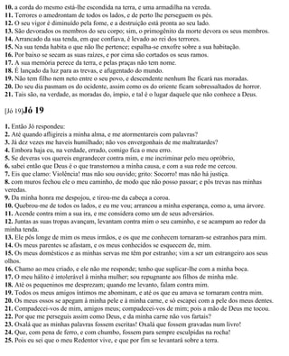 10. a corda do mesmo está-lhe escondida na terra, e uma armadilha na vereda.
11. Terrores o amedrontam de todos os lados, e de perto lhe perseguem os pés.
12. O seu vigor é diminuído pela fome, e a destruição está pronta ao seu lado.
13. São devorados os membros do seu corpo; sim, o primogênito da morte devora os seus membros.
14. Arrancado da sua tenda, em que confiava, é levado ao rei dos terrores.
15. Na sua tenda habita o que não lhe pertence; espalha-se enxofre sobre a sua habitação.
16. Por baixo se secam as suas raízes, e por cima são cortados os seus ramos.
17. A sua memória perece da terra, e pelas praças não tem nome.
18. É lançado da luz para as trevas, e afugentado do mundo.
19. Não tem filho nem neto entre o seu povo, e descendente nenhum lhe ficará nas moradas.
20. Do seu dia pasmam os do ocidente, assim como os do oriente ficam sobressaltados de horror.
21. Tais são, na verdade, as moradas do, ímpio, e tal é o lugar daquele que não conhece a Deus.

[Jó 19]Jó   19
1. Então Jó respondeu:
2. Até quando afligireis a minha alma, e me atormentareis com palavras?
3. Já dez vezes me haveis humilhado; não vos envergonhais de me maltratardes?
4. Embora haja eu, na verdade, errado, comigo fica o meu erro.
5. Se deveras vos quereis engrandecer contra mim, e me incriminar pelo meu opróbrio,
6. sabei então que Deus é o que transtornou a minha causa, e com a sua rede me cercou.
7. Eis que clamo: Violência! mas não sou ouvido; grito: Socorro! mas não há justiça.
8. com muros fechou ele o meu caminho, de modo que não posso passar; e pôs trevas nas minhas
veredas.
9. Da minha honra me despojou, e tirou-me da cabeça a coroa.
10. Quebrou-me de todos os lados, e eu me vou; arrancou a minha esperança, como a, uma árvore.
11. Acende contra mim a sua ira, e me considera como um de seus adversários.
12. Juntas as suas tropas avançam, levantam contra mim o seu caminho, e se acampam ao redor da
minha tenda.
13. Ele pôs longe de mim os meus irmãos, e os que me conhecem tornaram-se estranhos para mim.
14. Os meus parentes se afastam, e os meus conhecidos se esquecem de, mim.
15. Os meus domésticos e as minhas servas me têm por estranho; vim a ser um estrangeiro aos seus
olhos.
16. Chamo ao meu criado, e ele não me responde; tenho que suplicar-lhe com a minha boca.
17. O meu hálito é intolerável à minha mulher; sou repugnante aos filhos de minha mãe.
18. Até os pequeninos me desprezam; quando me levanto, falam contra mim.
19. Todos os meus amigos íntimos me abominam, e até os que eu amava se tornaram contra mim.
20. Os meus ossos se apegam à minha pele e à minha carne, e só escapei com a pele dos meus dentes.
21. Compadecei-vos de mim, amigos meus; compadecei-vos de mim; pois a mão de Deus me tocou.
22. Por que me perseguis assim como Deus, e da minha carne não vos fartais?
23. Oxalá que as minhas palavras fossem escritas! Oxalá que fossem gravadas num livro!
24. Que, com pena de ferro, e com chumbo, fossem para sempre esculpidas na rocha!
25. Pois eu sei que o meu Redentor vive, e que por fim se levantará sobre a terra.
 