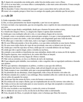 26. E depois de consumida esta minha pele, então fora da minha carne verei a Deus;
27. vê-lo-ei ao meu lado, e os meus olhos o contemplarão, e não mais como adversário. O meu coração
desfalece dentro de mim!
28. Se disserdes: Como o havemos de perseguir! e que a causa deste mal se acha em mim,
29. temei vós a espada; porque o furor traz os castigos da espada, para saberdes que há um juízo.

[Jó 20]Jó   20
1. Então respondeu Zofar, o naamatita:
2. Ora, os meus pensamentos me fazem responder, e por isso eu me apresso.
3. Estou ouvindo a tua repreensão, que me envergonha, mas o espírito do meu entendimento responde
por mim.
4. Não sabes tu que desde a antigüidade, desde que o homem foi posto sobre a terra,
5. o triunfo dos iníquos é breve, e a alegria dos ímpios é apenas dum momento?
6. Ainda que a sua exaltação suba até o céu, e a sua cabeça chegue até as nuvens,
7. contudo, como o seu próprio esterco, perecerá para sempre; e os que o viam perguntarão: Onde está?
8. Dissipar-se-á como um sonho, e não será achado; será afugentado qual uma visão da noite.
9. Os olhos que o viam não o verão mais, nem o seu lugar o contemplará mais.
10. Os seus filhos procurarão o favor dos pobres, e as suas mãos restituirão os seus lucros ilícitos.
11. Os seus ossos estão cheios do vigor da sua juventude, mas este se deitará com ele no pó.
12. Ainda que o mal lhe seja doce na boca, ainda que ele o esconda debaixo da sua língua,
13. ainda que não o queira largar, antes o retenha na sua boca,
14. contudo a sua comida se transforma nas suas entranhas; dentro dele se torna em fel de áspides.
15. Engoliu riquezas, mas vomitá-las-á; do ventre dele Deus as lançará.
16. Veneno de áspides sorverá, língua de víbora o matará.
17. Não verá as correntes, os rios e os ribeiros de mel e de manteiga.
18. O que adquiriu pelo trabalho, isso restituirá, e não o engolirá; não se regozijará conforme a fazenda
que ajuntou.
19. Pois que oprimiu e desamparou os pobres, e roubou a casa que não edificou.
20. Porquanto não houve limite à sua cobiça, nada salvará daquilo em que se deleita.
21. Nada escapou à sua voracidade; pelo que a sua prosperidade não perdurará.
22. Na plenitude da sua abastança, estará angustiado; toda a força da miséria virá sobre ele.
23. Mesmo estando ele a encher o seu estômago, Deus mandará sobre ele o ardor da sua ira, que fará
chover sobre ele quando for comer.
24. Ainda que fuja das armas de ferro, o arco de bronze o atravessará.
25. Ele arranca do seu corpo a flecha, que sai resplandecente do seu fel; terrores vêm sobre ele.
26. Todas as trevas são reservadas paro os seus tesouros; um fogo não assoprado o consumirá, e
devorará o que ficar na sua tenda.
27. Os céus revelarão a sua iniqüidade, e contra ele a terra se levantará.
28. As rendas de sua casa ir-se-ão; no dia da ira de Deus todas se derramarão.
29. Esta, da parte de Deus, é a porção do ímpio; esta é a herança que Deus lhe reserva.

[Jó 21]Jó   21
 