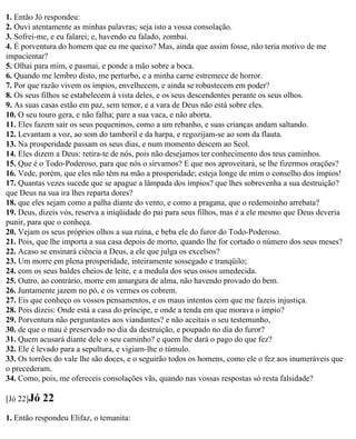 1. Então Jó respondeu:
2. Ouvi atentamente as minhas palavras; seja isto a vossa consolação.
3. Sofrei-me, e eu falarei; e, havendo eu falado, zombai.
4. É porventura do homem que eu me queixo? Mas, ainda que assim fosse, não teria motivo de me
impacientar?
5. Olhai para mim, e pasmai, e ponde a mão sobre a boca.
6. Quando me lembro disto, me perturbo, e a minha carne estremece de horror.
7. Por que razão vivem os ímpios, envelhecem, e ainda se robustecem em poder?
8. Os seus filhos se estabelecem à vista deles, e os seus descendentes perante os seus olhos.
9. As suas casas estão em paz, sem temor, e a vara de Deus não está sobre eles.
10. O seu touro gera, e não falha; pare a sua vaca, e não aborta.
11. Eles fazem sair os seus pequeninos, como a um rebanho, e suas crianças andam saltando.
12. Levantam a voz, ao som do tamboril e da harpa, e regozijam-se ao som da flauta.
13. Na prosperidade passam os seus dias, e num momento descem ao Seol.
14. Eles dizem a Deus: retira-te de nós, pois não desejamos ter conhecimento dos teus caminhos.
15. Que é o Todo-Poderoso, para que nós o sirvamos? E que nos aproveitará, se lhe fizermos orações?
16. Vede, porém, que eles não têm na mão a prosperidade; esteja longe de mim o conselho dos ímpios!
17. Quantas vezes sucede que se apague a lâmpada dos ímpios? que lhes sobrevenha a sua destruição?
que Deus na sua ira lhes reparta dores?
18. que eles sejam como a palha diante do vento, e como a pragana, que o redemoinho arrebata?
19. Deus, dizeis vós, reserva a iniqüidade do pai para seus filhos, mas é a ele mesmo que Deus deveria
punir, para que o conheça.
20. Vejam os seus próprios olhos a sua ruína, e beba ele do furor do Todo-Poderoso.
21. Pois, que lhe importa a sua casa depois de morto, quando lhe for cortado o número dos seus meses?
22. Acaso se ensinará ciência a Deus, a ele que julga os excelsos?
23. Um morre em plena prosperidade, inteiramente sossegado e tranqüilo;
24. com os seus baldes cheios de leite, e a medula dos seus ossos umedecida.
25. Outro, ao contrário, morre em amargura de alma, não havendo provado do bem.
26. Juntamente jazem no pó, e os vermes os cobrem.
27. Eis que conheço os vossos pensamentos, e os maus intentos com que me fazeis injustiça.
28. Pois dizeis: Onde está a casa do príncipe, e onde a tenda em que morava o ímpio?
29. Porventura não perguntastes aos viandantes? e não aceitais o seu testemunho,
30. de que o mau é preservado no dia da destruição, e poupado no dia do furor?
31. Quem acusará diante dele o seu caminho? e quem lhe dará o pago do que fez?
32. Ele é levado para a sepultura, e vigiam-lhe o túmulo.
33. Os torrões do vale lhe são doces, e o seguirão todos os homens, como ele o fez aos inumeráveis que
o precederam.
34. Como, pois, me ofereceis consolações vãs, quando nas vossas respostas só resta falsidade?

[Jó 22]Jó   22
1. Então respondeu Elifaz, o temanita:
 